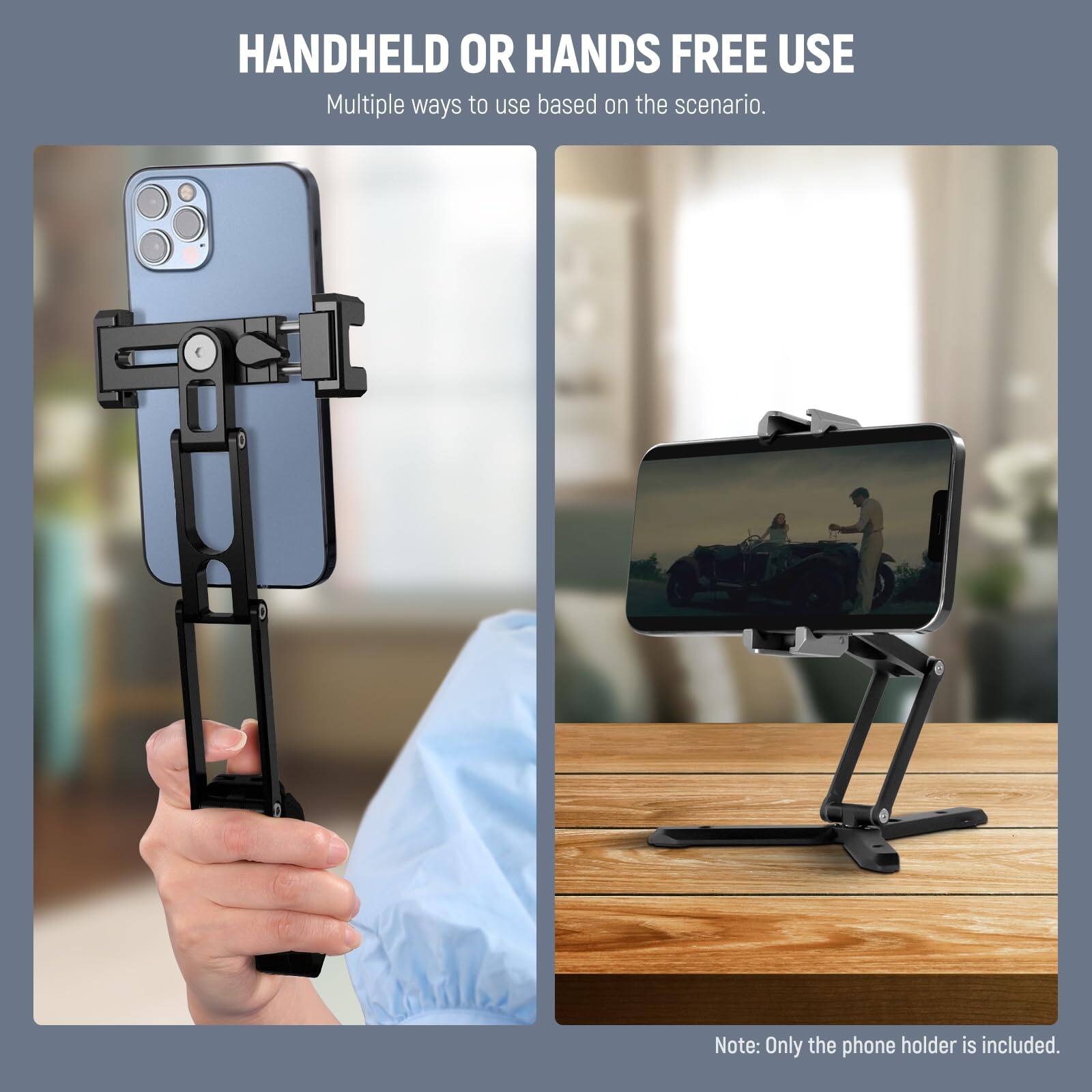 HANDHELD OR HANDS FREE USE  
Multiple ways to use based on the scenario.  

Note: Only the phone holder is included.