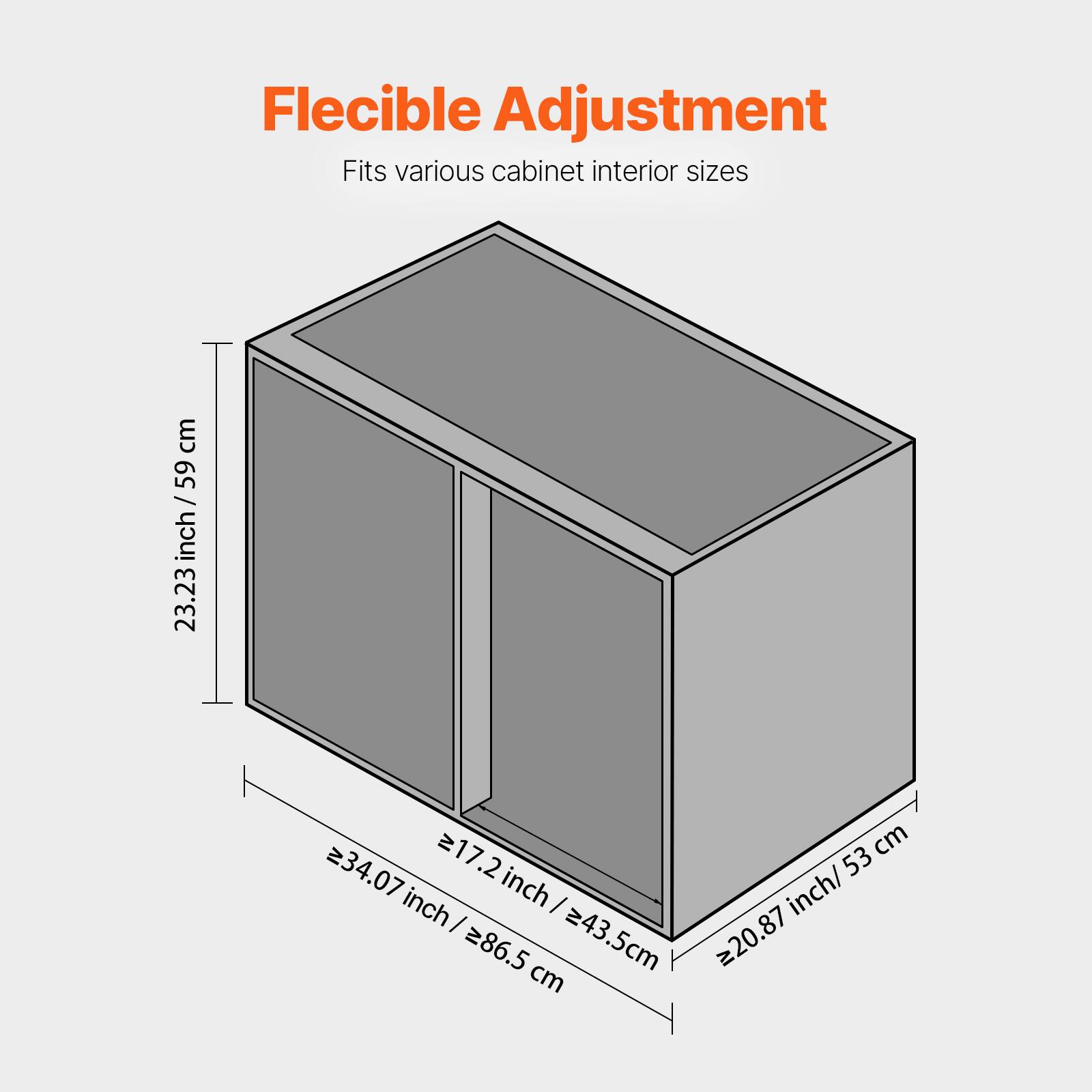 Flexible Adjustment  
Fits various cabinet interior sizes  

- 23.23 inch / 59 cm  
- 20.87 inch / 53 cm  
- 34.07 inch / 86.5 cm  
- 17.2 inch / 43.5 cm