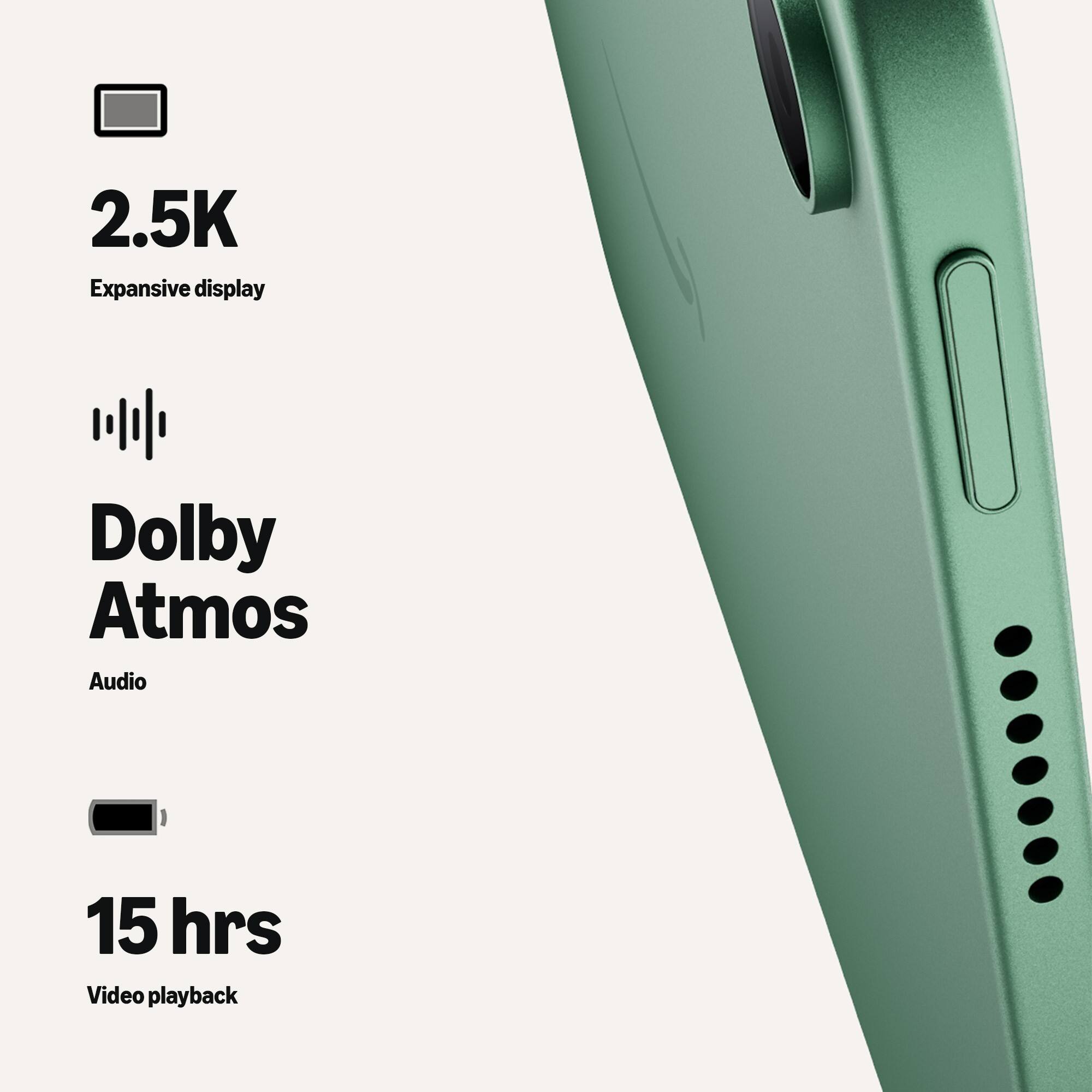 2.5K Expansive display  
Dolby Atmos Audio  
15 hrs Video playback