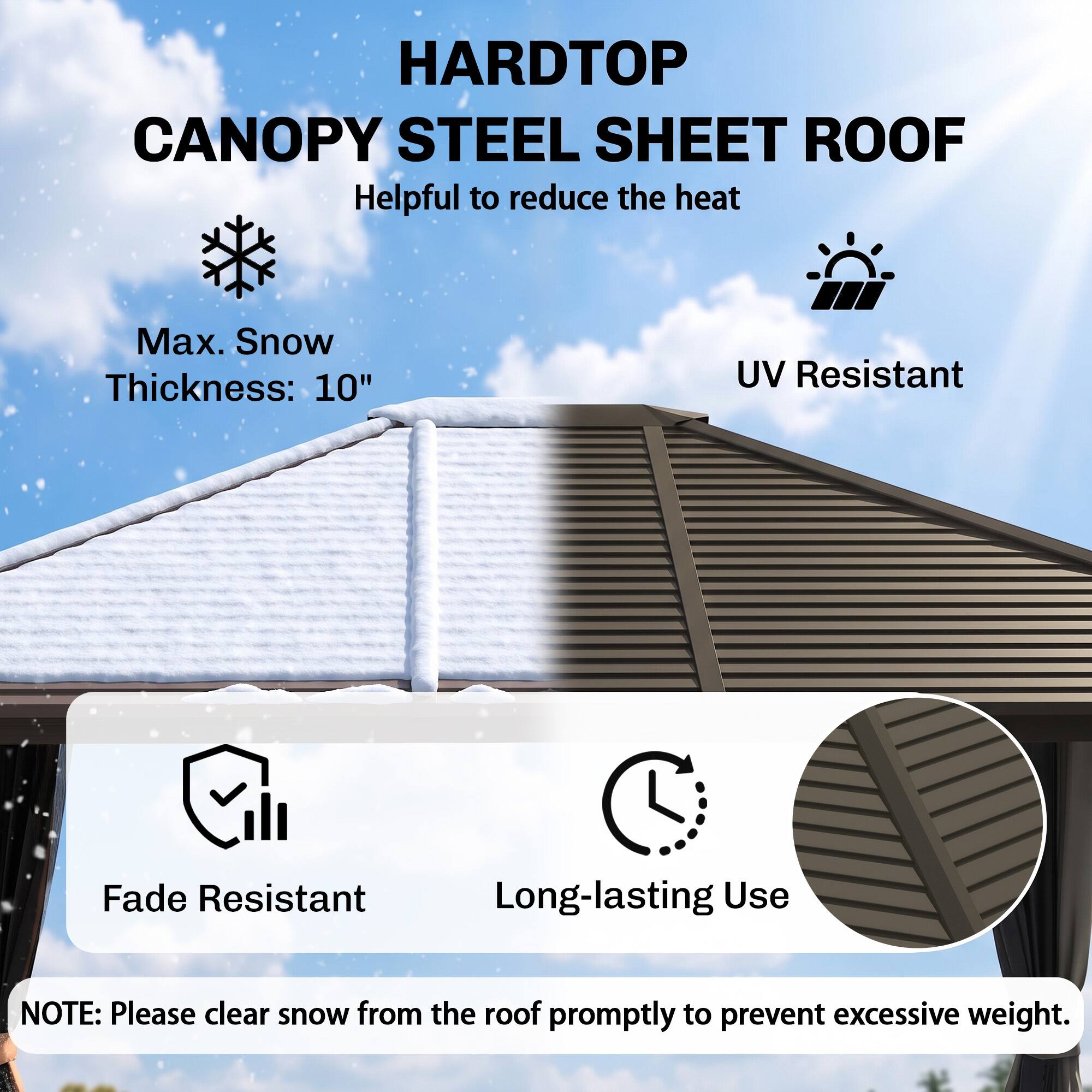 HARDTOP CANOPY STEEL SHEET ROOF  
Helpful to reduce the heat  

Max. Snow Thickness: 10"  
UV Resistant  
Fade Resistant  
Long-lasting Use  

NOTE: Please clear snow from the roof promptly to prevent excessive weight.