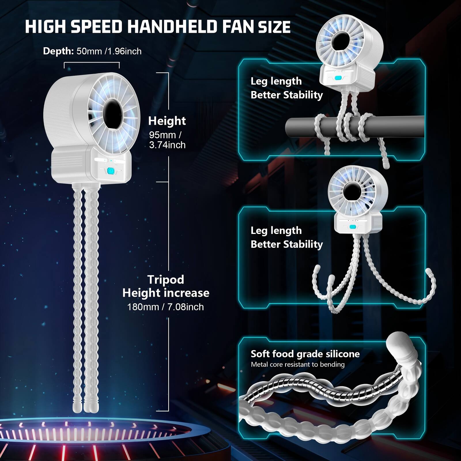 HIGH SPEED HANDHELD FAN SIZE

Depth: 50mm / 1.96inch

Height: 95mm / 3.74inch

Leg length Better Stability

Tripod Height increase 180mm / 7.08inch

Soft food grade silicone Metal core resistant to bending