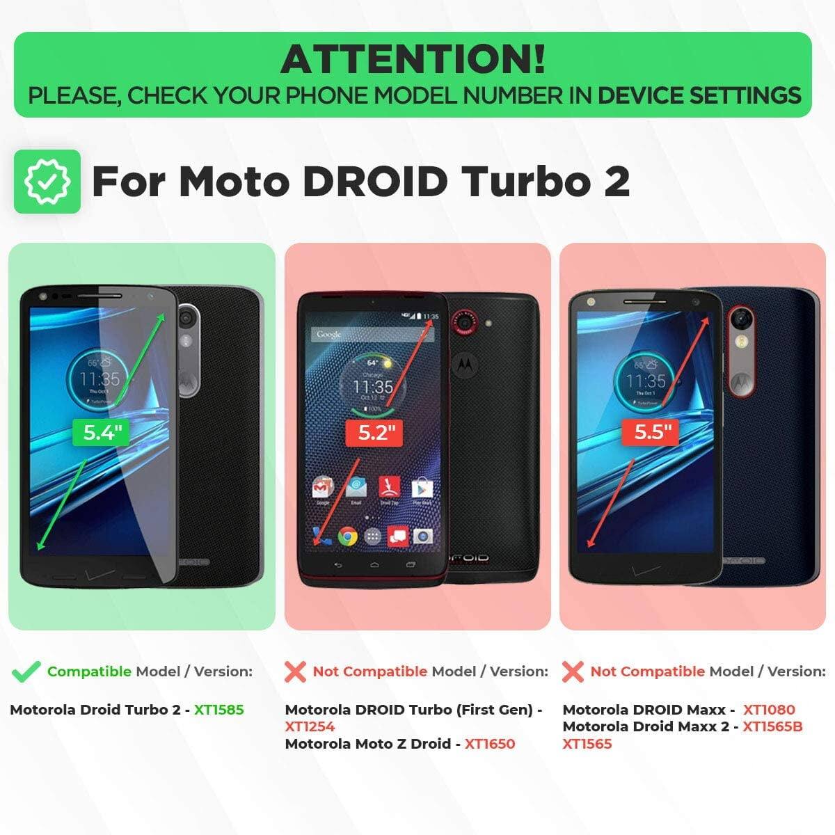 ATTENTION!  
PLEASE, CHECK YOUR PHONE MODEL NUMBER IN DEVICE SETTINGS  

For Moto DROID Turbo 2  

Compatible Model / Version:  
Motorola Droid Turbo 2 - XT1585  

Not Compatible Model / Version:  
Motorola DROID Turbo (First Gen) - XT1254  
Motorola Moto Z Droid - XT1650  
Motorola DROID Maxx - XT1080  
Motorola Droid Maxx 2 - XT1565B  
Motorola Droid Maxx 2 - XT1565