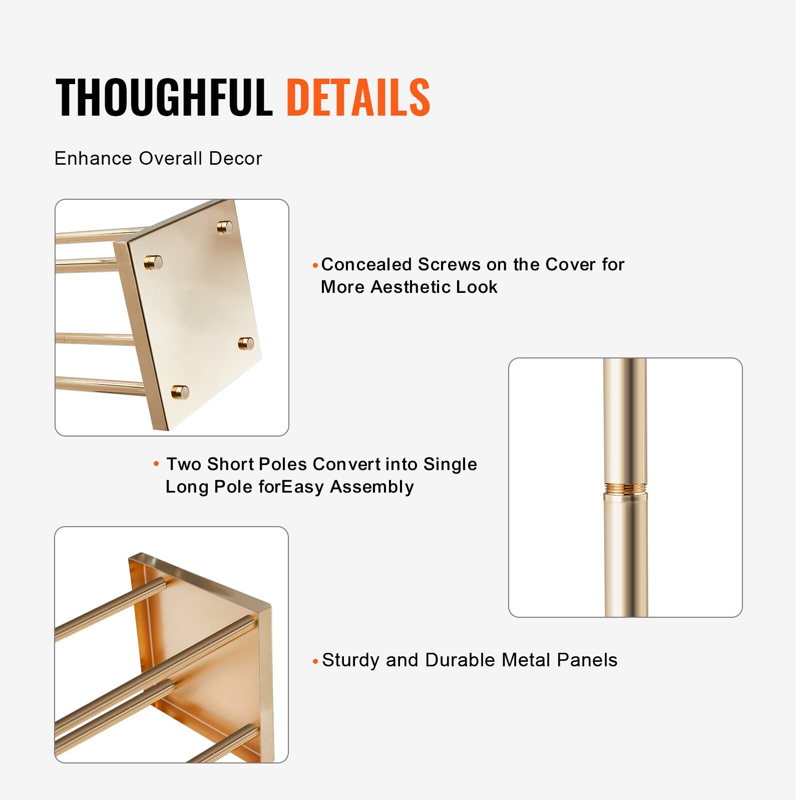 THOUGHTFUL DETAILS  
Enhance Overall Decor

- Concealed Screws on the Cover for More Aesthetic Look
- Two Short Poles Convert into Single Long Pole for Easy Assembly
- Sturdy and Durable Metal Panels