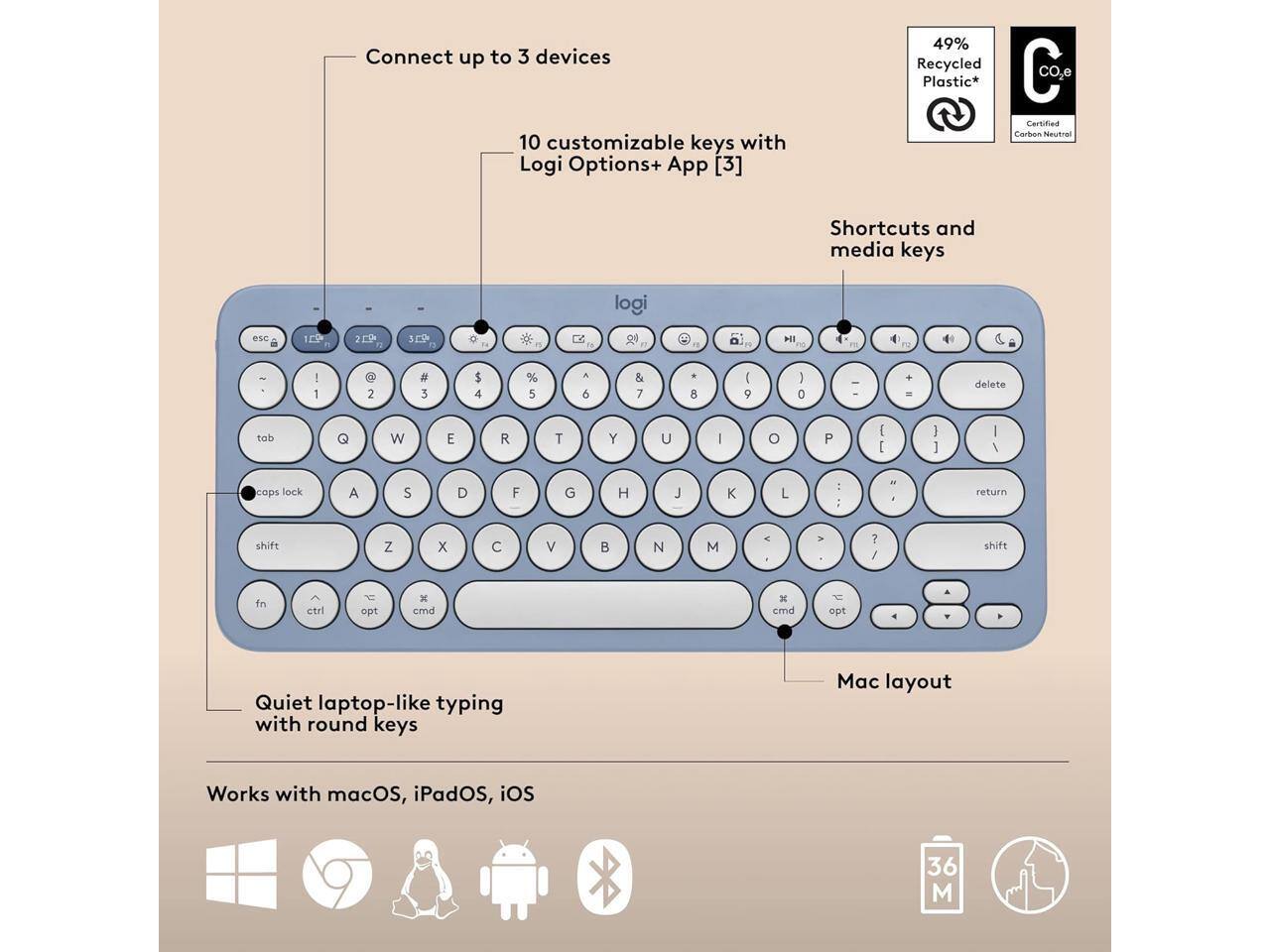Connect up to 3 devices  
10 customizable keys with Logi Options+ App [3]  
49% Recycled Plastic*  
C Certified Carbon Neutral  

Shortcuts and media keys  

Quiet laptop-like typing with round keys  
Mac layout  

Works with macOS, iPadOS, iOS  

36 M