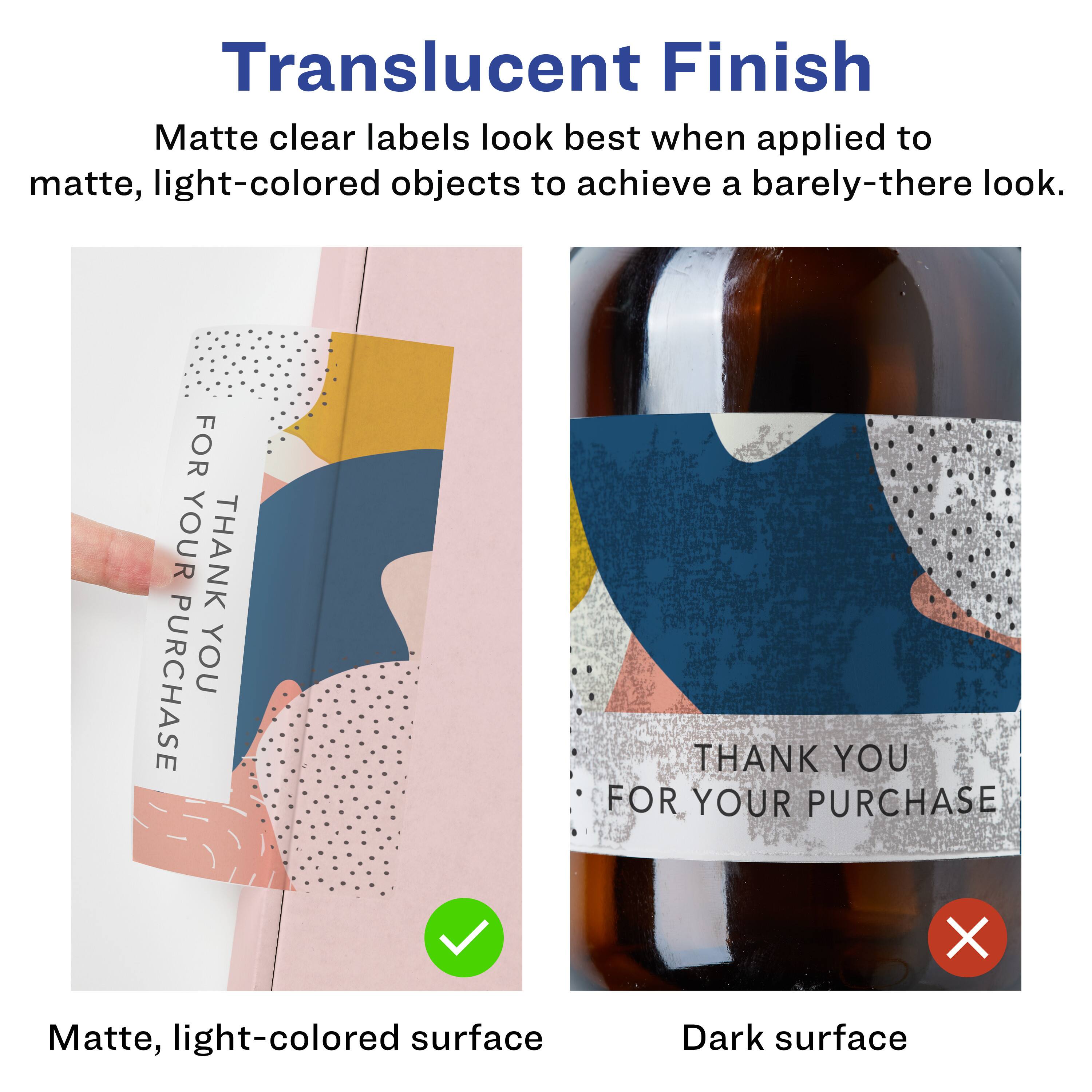 Translucent Finish

Matte clear labels look best when applied to matte, light-colored objects to achieve a barely-there look.

- Matte, light-colored surface ✔️
- Dark surface ❌

FOR YOUR PURCHASE  
THANK YOU

THANK YOU  
FOR YOUR PURCHASE