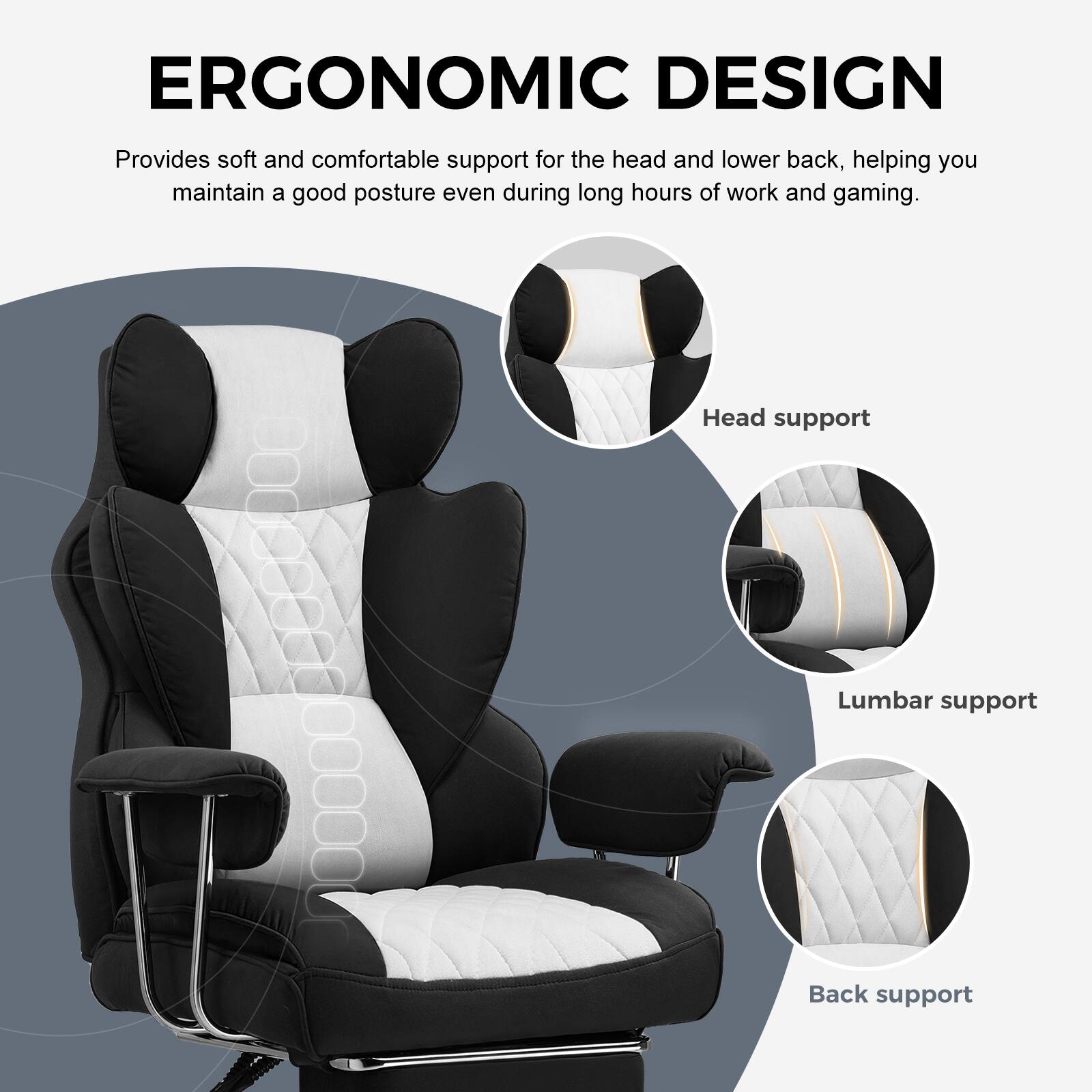 ERGONOMIC DESIGN

Provides soft and comfortable support for the head and lower back, helping you maintain a good posture even during long hours of work and gaming.

- Head support
- Lumbar support
- Back support