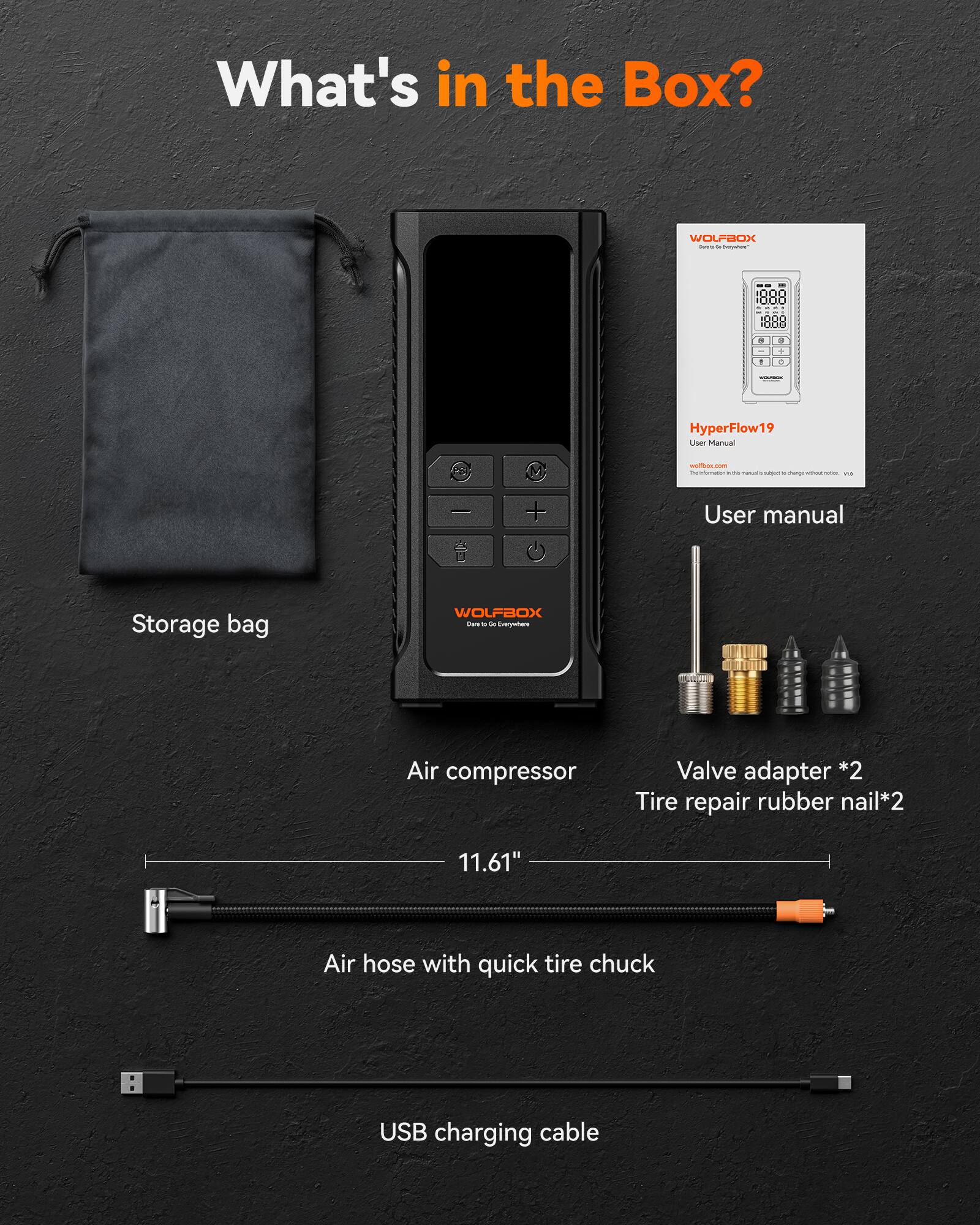What's in the Box?  
WOLFBOX -  
- Storage bag  
- Air compressor  
- User manual  
- Valve adapter *2  
- Tire repair rubber nail *2  
- 11.61" Air hose with quick tire chuck  
- USB charging cable