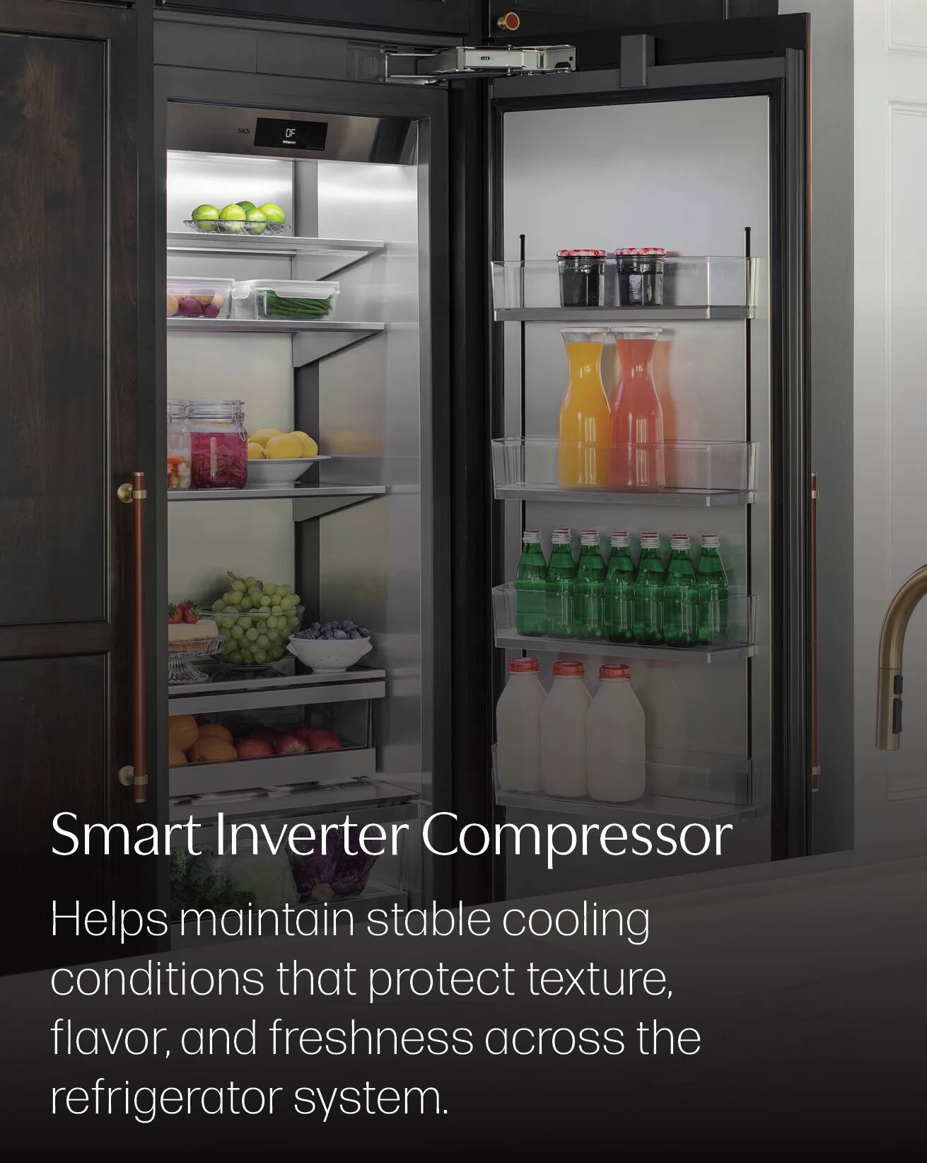 Smart Inverter Compressor  
Helps maintain stable cooling conditions that protect texture, flavor, and freshness across the refrigerator system.