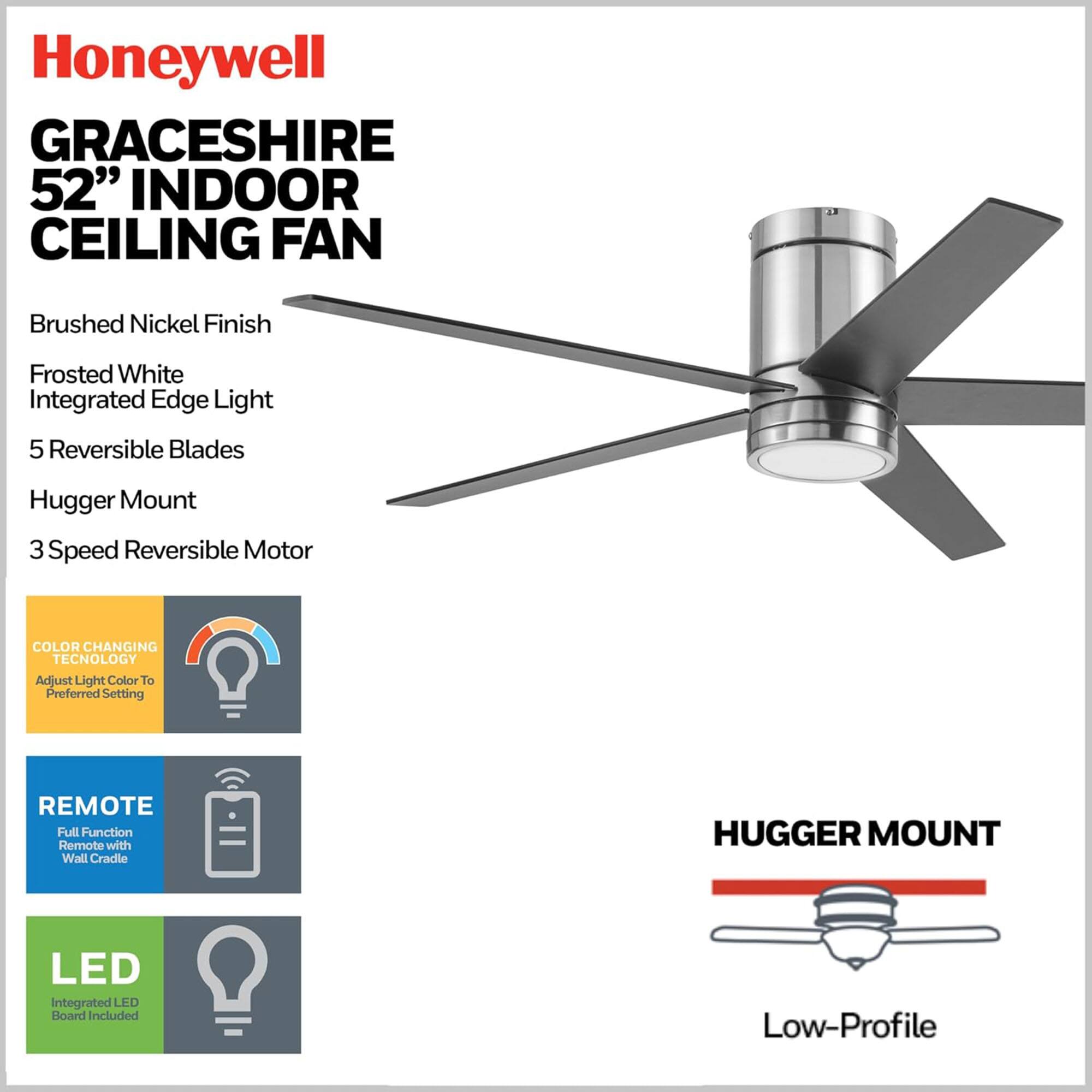 Honeywell Graceshire 52" Indoor Ceiling Fan

- Brushed Nickel Finish
- Frosted White Integrated Edge Light
- 5 Reversible Blades
- Hugger Mount
- 3 Speed Reversible Motor

Features:
- Color Changing Technology: Adjust Light Color to Preferred Setting
- Remote: Full Function Remote with Wall Cradle
- LED: Integrated LED Board Included

Hugger Mount: Low-Profile