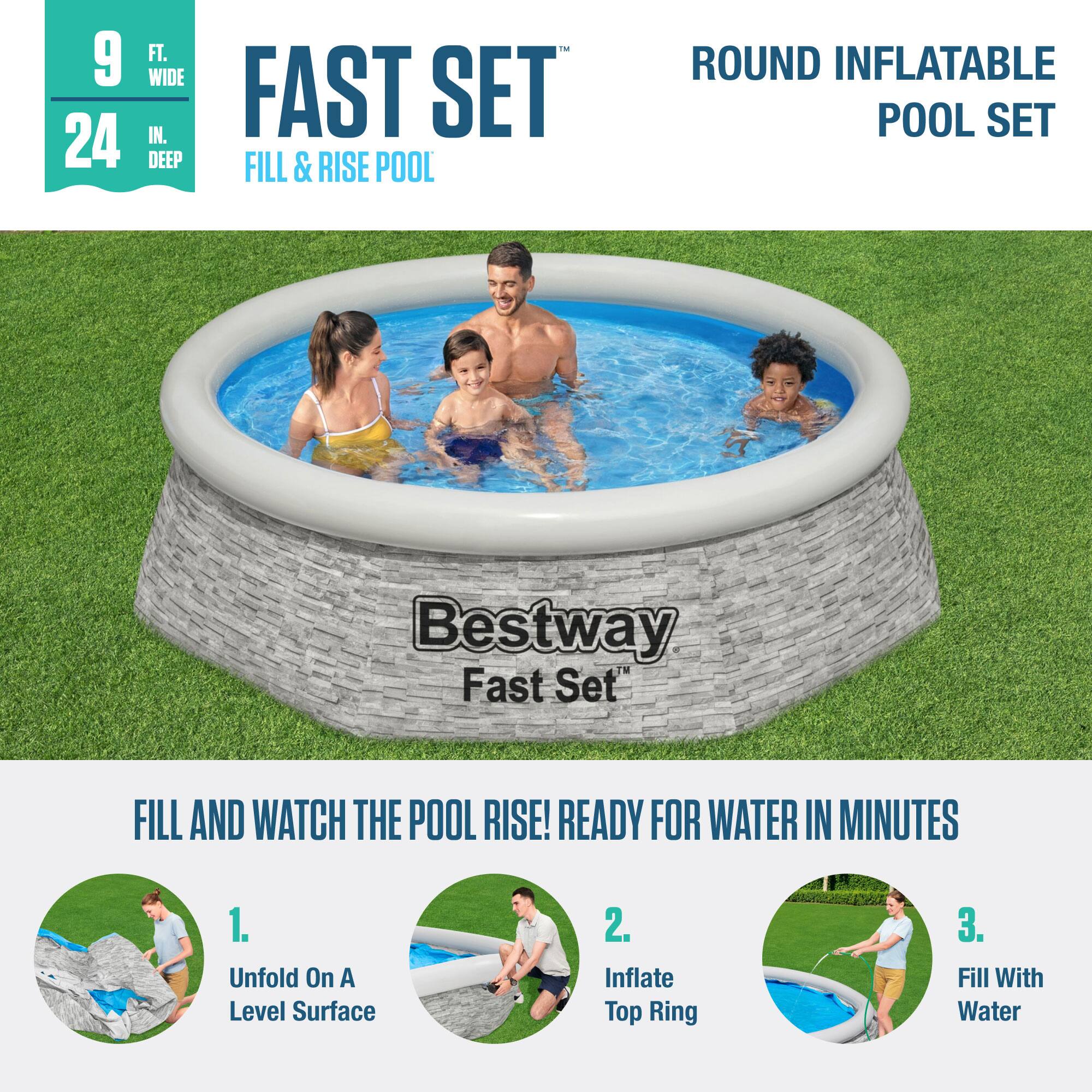 9 FT. WIDE  
24 IN. DEEP  

FAST SET  
FILL & RISE POOL  

ROUND INFLATABLE POOL SET  

Bestway Fast Set™  

FILL AND WATCH THE POOL RISE! READY FOR WATER IN MINUTES  

1. Unfold On A Level Surface  
2. Inflate Top Ring  
3. Fill With Water