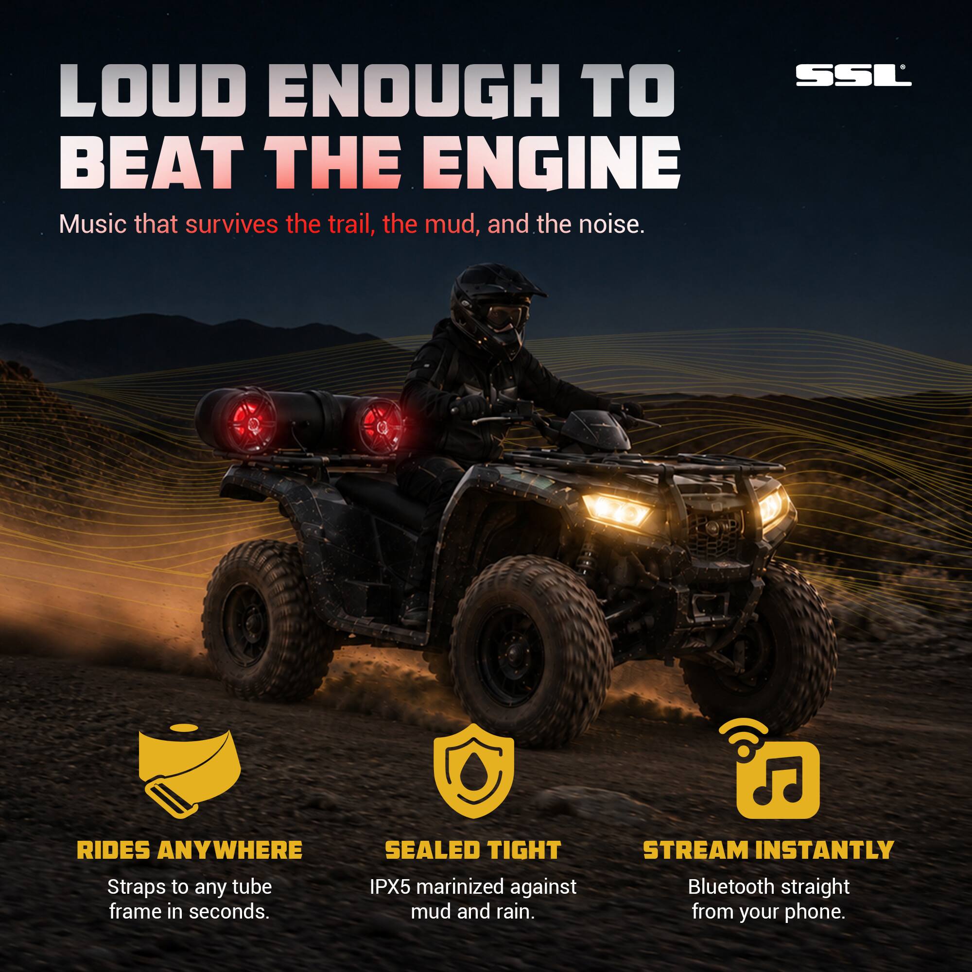 LOUD ENOUGH TO BEAT THE ENGINE  
Music that survives the trail, the mud, and the noise.  

RIDES ANYWHERE  
Straps to any tube frame in seconds.  

SEALED TIGHT  
IPX5 marinized against mud and rain.  

STREAM INSTANTLY  
Bluetooth straight from your phone.