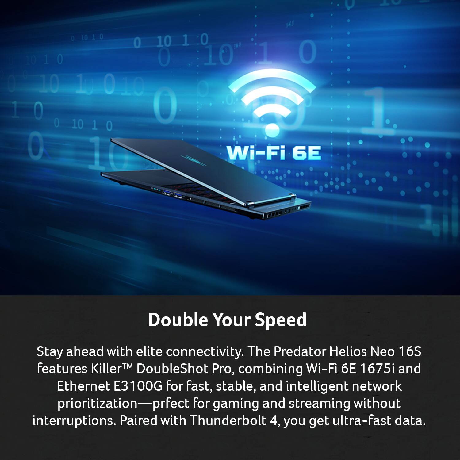 C - OE 0 1010 10 1 0 0 01010 0 10 1 I 10 1 0 0 10 0 0 0 10 1g 0 10 0 1 0 0 10 0 1 0 0 1

Wi-Fi 6E

Double Your Speed

Stay ahead with elite connectivity. The Predator Helios Neo 16S features Killer™ DoubleShot Pro, combining Wi-Fi 6E 1675i and Ethernet E3100G for fast, stable, and intelligent network prioritization—perfect for gaming and streaming without interruptions. Paired with Thunderbolt 4, you get ultra-fast data.