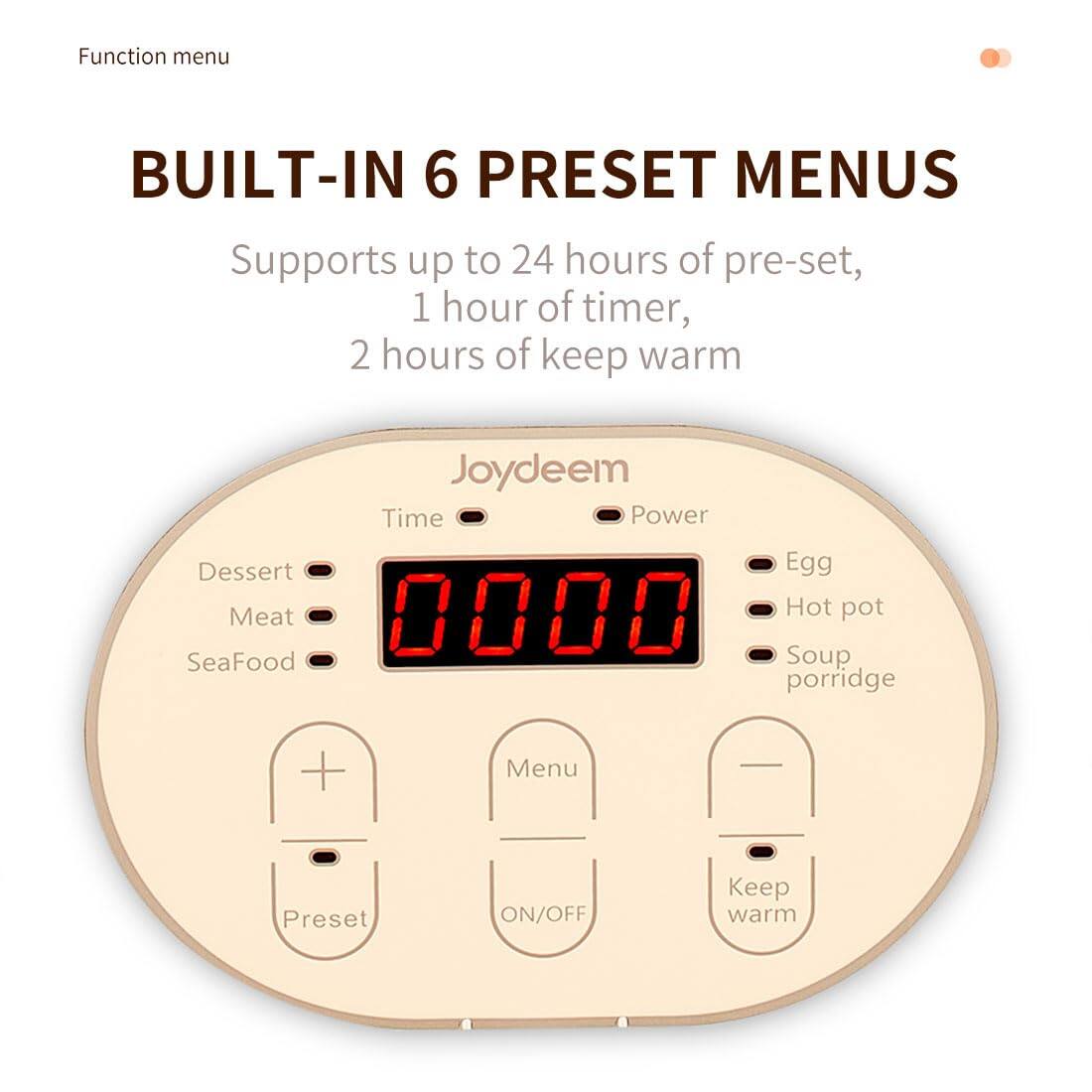 Function menu

BUILT-IN 6 PRESET MENUS
Supports up to 24 hours of pre-set, 1 hour of timer, 2 hours of keep warm

Joydeem
Time Power
Dessert Meat SeaFood Soup porridge
Egg Hot pot

Menu
Preset
ON/OFF
Keep warm