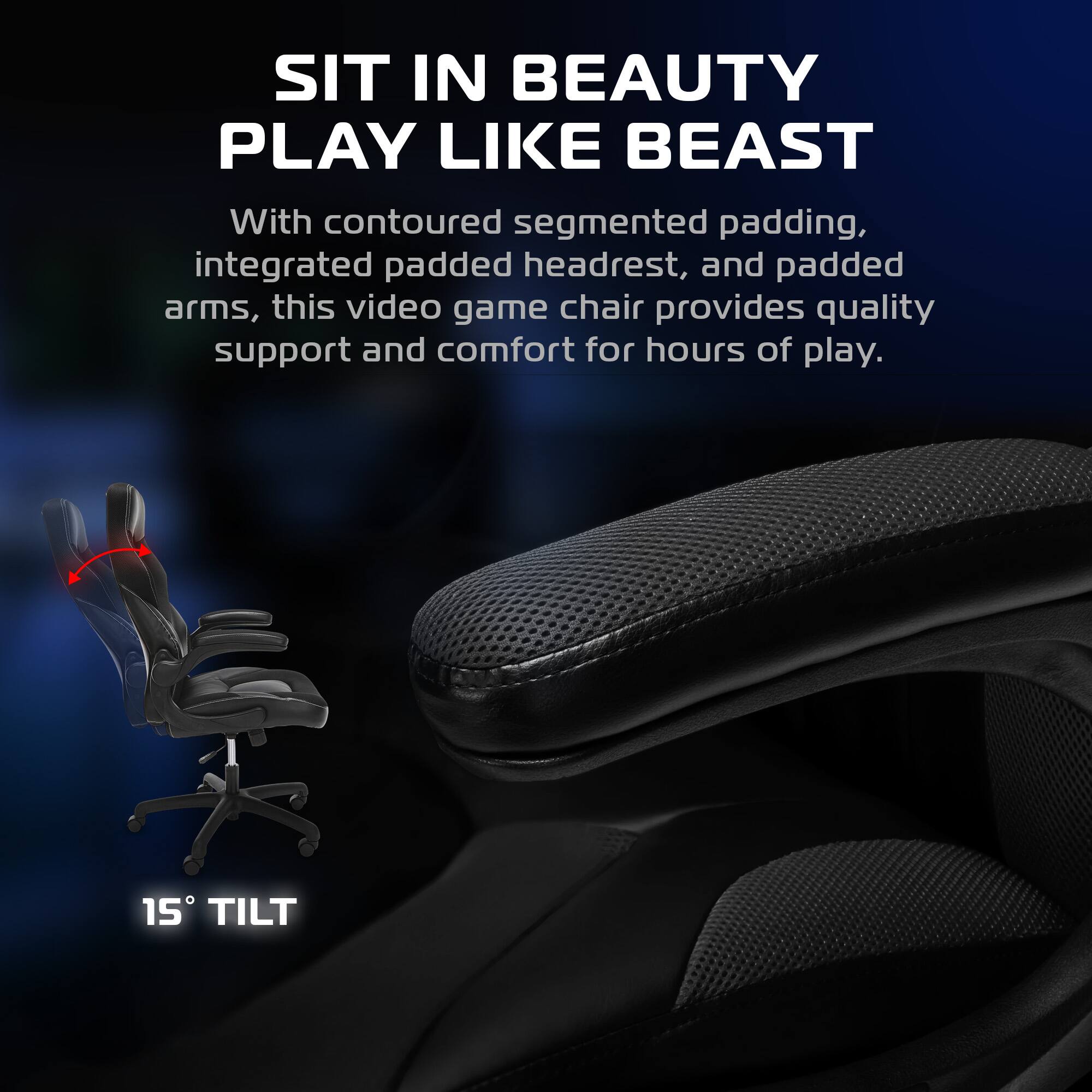 SIT IN BEAUTY  
PLAY LIKE BEAST  

With contoured segmented padding, integrated padded headrest, and padded arms, this video game chair provides quality support and comfort for hours of play.  

15° TILT