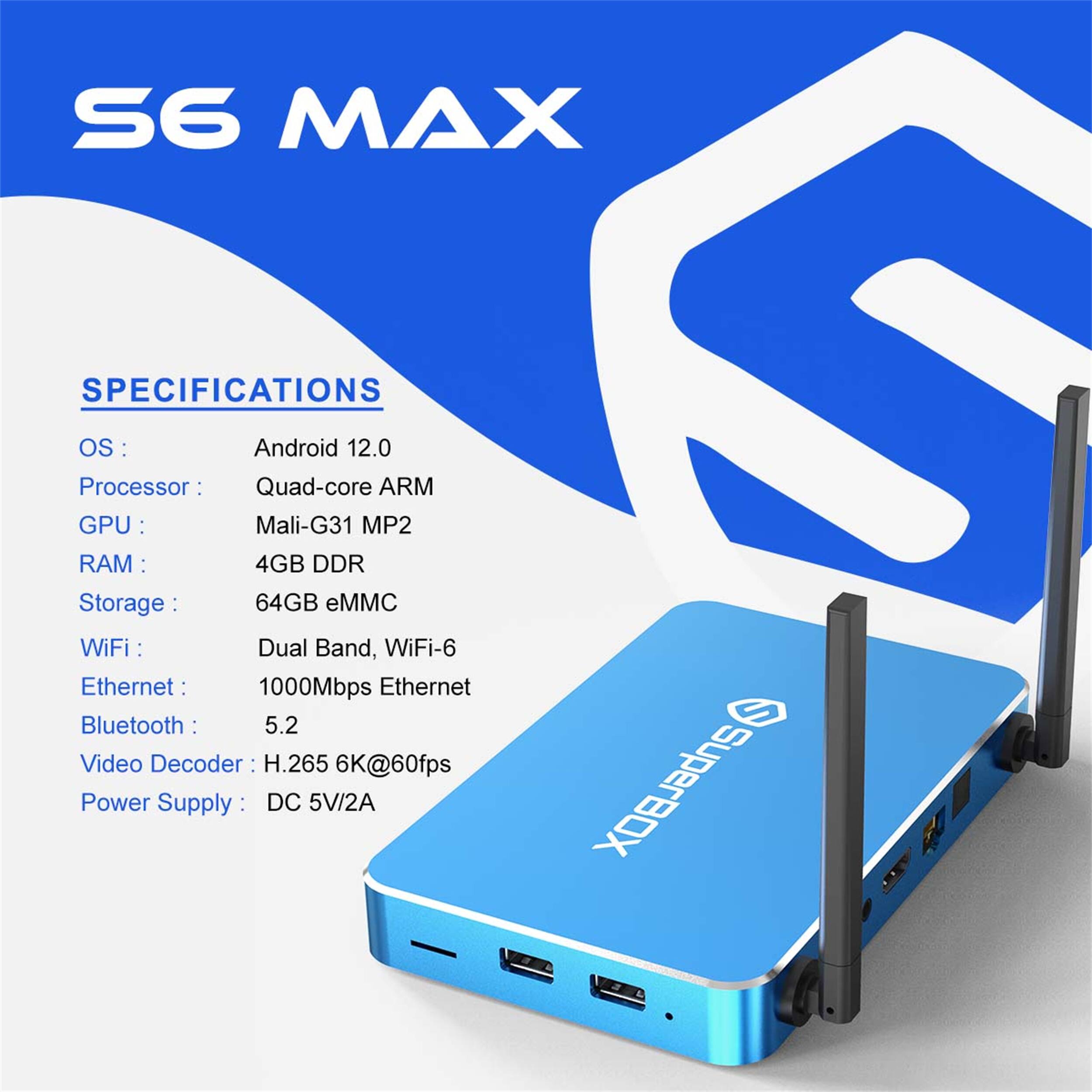 S6 MAX SPECIFICATIONS

OS: Android 12.0  
Processor: Quad-core ARM  
GPU: Mali-G31 MP2  
RAM: 4GB DDR  
Storage: 64GB eMMC  
WiFi: Dual Band, WiFi-6  
Ethernet: 1000Mbps Ethernet  
Bluetooth: 5.2  
Video Decoder: H.265 6K@60fps  
Power Supply: DC 5V/2A