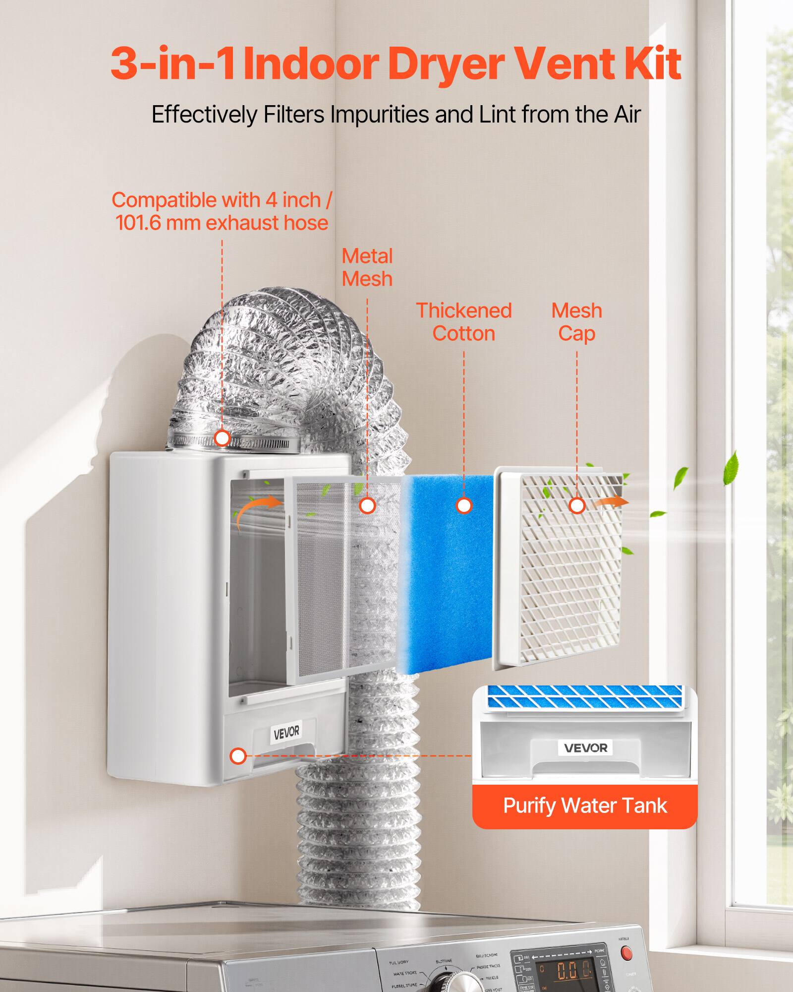 3-in-1 Indoor Dryer Vent Kit  
Effectively Filters Impurities and Lint from the Air  
Compatible with 4 inch / 101.6 mm exhaust hose  
Metal Mesh  
Thickened Mesh Cotton Cap  
VEVOR  
Purify Water Tank