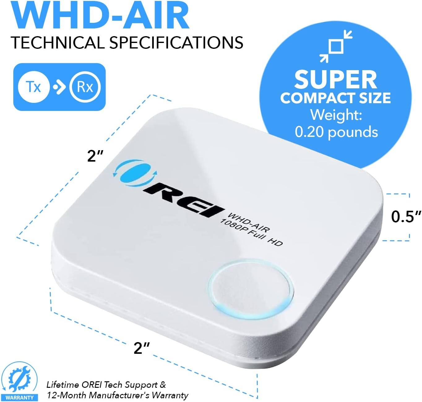 WHD-AIR TECHNICAL SPECIFICATIONS
Tx Rx
SUPER COMPACT SIZE
Weight: 0.20 pounds
2"
REI WHD-AIR 1080P Full HD
0.5"
Lifetime OREI Tech Support & WARRANTY 12-Month Manufacturer's Warranty