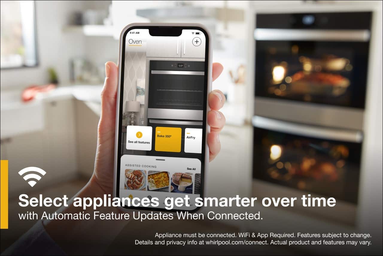 9:41 AM
Oven
+
12:20
See all features
Bake 350°
AirFry
ASSISTED COOKING
See All
Select appliances get smarter over time with Automatic Feature Updates When Connected.
Appliance must be connected. WiFi & App Required. Features subject to change.
Details and privacy info at whirlpool.com/connect.
Actual product and features may vary.