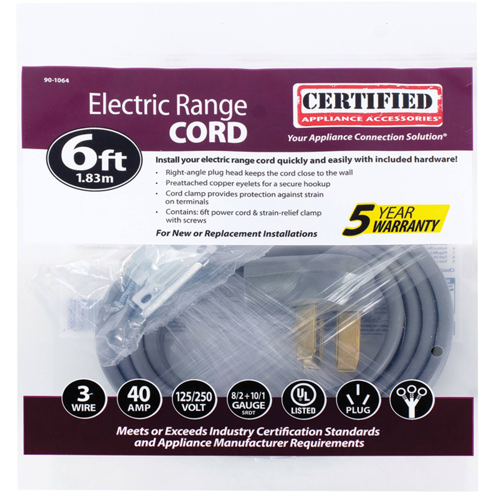 90-1064 Electric Range CORD

CERTIFIED APPLIANCE ACCESSORIES
Your Appliance Connection Solution

6ft (1.83m) Install your electric range cord quickly and easily with included hardware! Right-angle plug head keeps the cord close to the wall. Preattached copper eyelets for a secure hookup. Cord clamp provides protection against strain on terminals. Contains: 6ft power cord & strain-relief clamp with screws

For New or Replacement Installations

5 YEAR WARRANTY

3 WIRE
40 AMP
125/250 VOLT
8/2 + 10/1 GAUGE

UL LISTED
PLUG

Meets or Exceeds Industry Certification Standards and Appliance Manufacturer Requirements