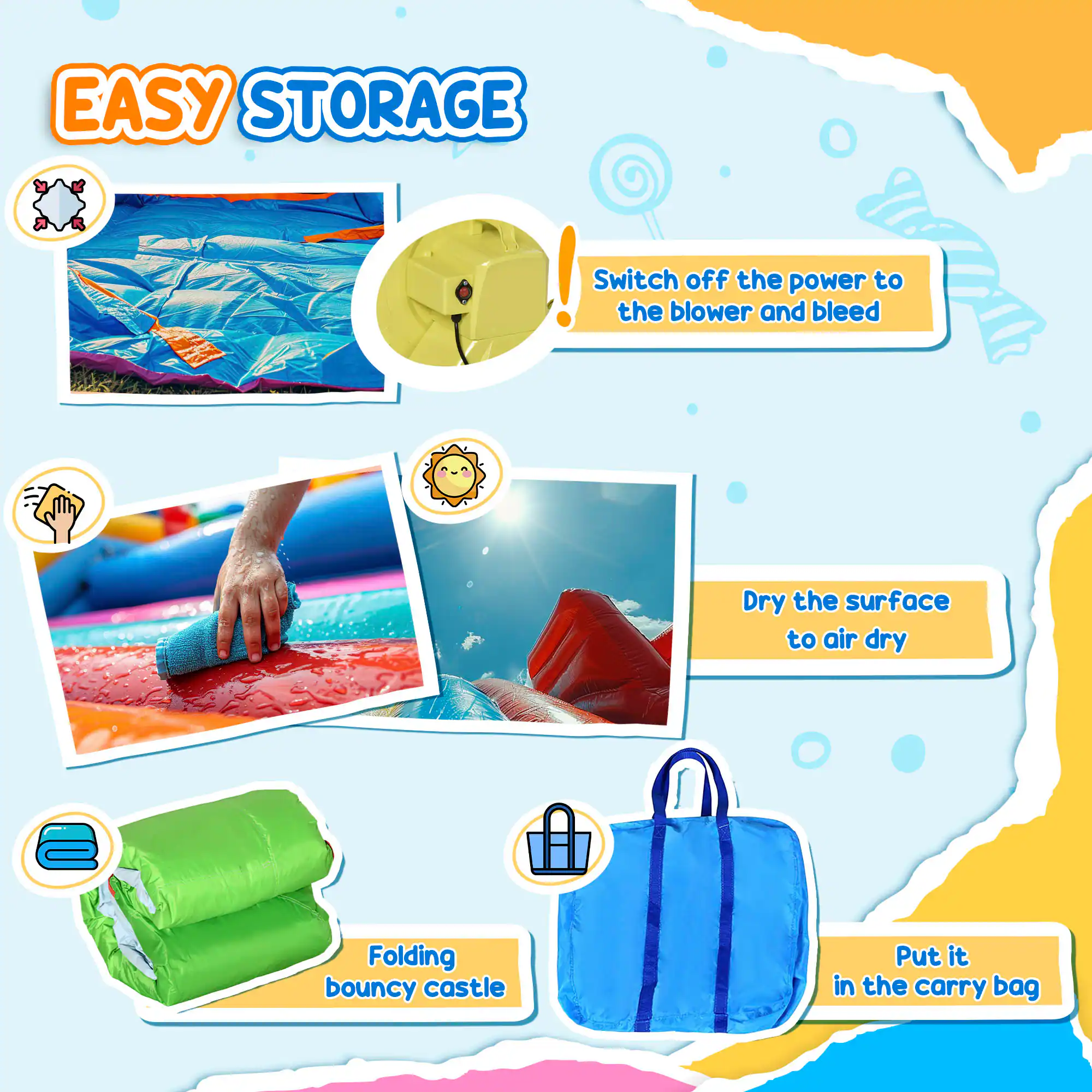 EASY STORAGE!  
Switch off the power to the blower and bleed.  
Dry the surface to air dry.  
Folding bouncy castle.  
Put it in the carry bag.