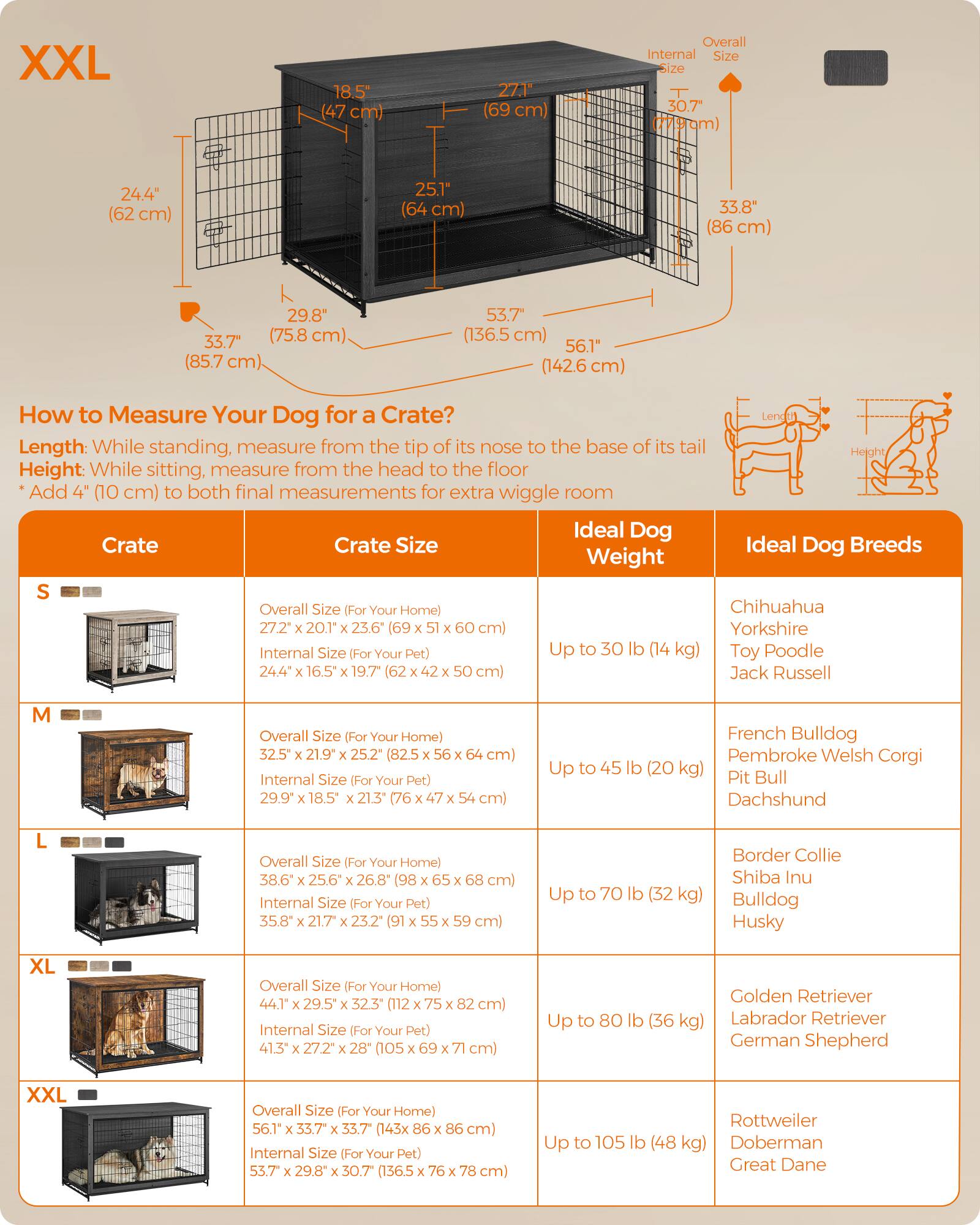 XXL
18.5 cm)
27.1M
Overall Internal Size Size 30.7"
24.4"
25.1"
33.8 cm)
33.7e (85.7
29.8" (75.8
53.7"
56.1"
How to Measure Your Dog for a Crate? Length: While standing, measure from the tip of its nose to the base of its tail Height: While sitting, measure from the head to the floor Add (10 cm) to both final measurements for extra wiggle room Ideal Dog Crate Crate Size Ideal Dog Breeds Weight S Overall Size (For Your Home) Chihuahua 27.2 20.1" 23.6" cm) Yorkshire Internal Size (For Your Pet) Up to 30 lb Toy Poodle Jack Russell
Overall Size (For Your Home) 32.5 21.9" 25.2" Internal Size Your Pet)
Up to
lb
French Bulldog Pembroke Welsh Corgi Pit Bull Dachshund
Overall Size (For Your Home) 38.6" 26.8