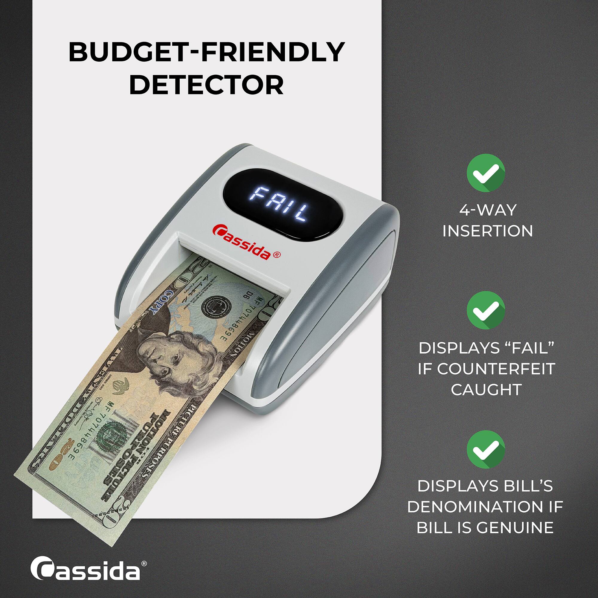 BUDGET-FRIENDLY DETECTOR

FAIL Cassida COPY 20 D6 MF 70744869E MOTION TWENTYDOLLARS MF 70744869E OTION PICTU VOLLION PICTURE PURPOSES RPOSES Cassida

4-WAY INSERTION DISPLAYS "FAIL" IF COUNTERFEIT CAUGHT DISPLAYS BILL'S DENOMINATION IF BILL IS GENUINE