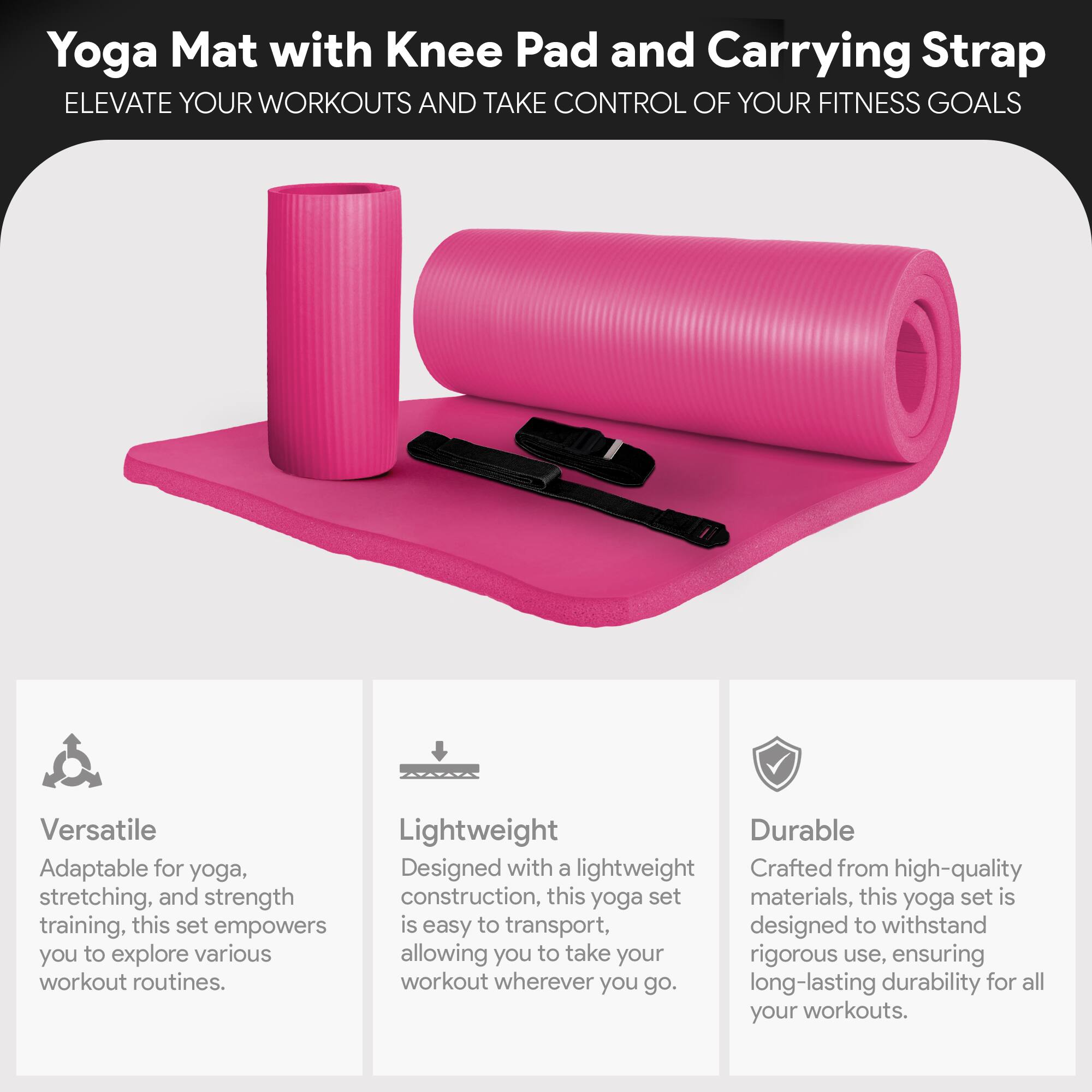 Yoga Mat with Knee Pad and Carrying Strap

ELEVATE YOUR WORKOUTS AND TAKE CONTROL OF YOUR FITNESS GOALS

Versatile
Adaptable for yoga, stretching, and strength training, this set empowers you to explore various workout routines.

Lightweight
Designed with a lightweight construction, this yoga set is easy to transport, allowing you to take your workout wherever you go.

Durable
Crafted from high-quality materials, this yoga set is designed to withstand rigorous use, ensuring long-lasting durability for all your workouts.