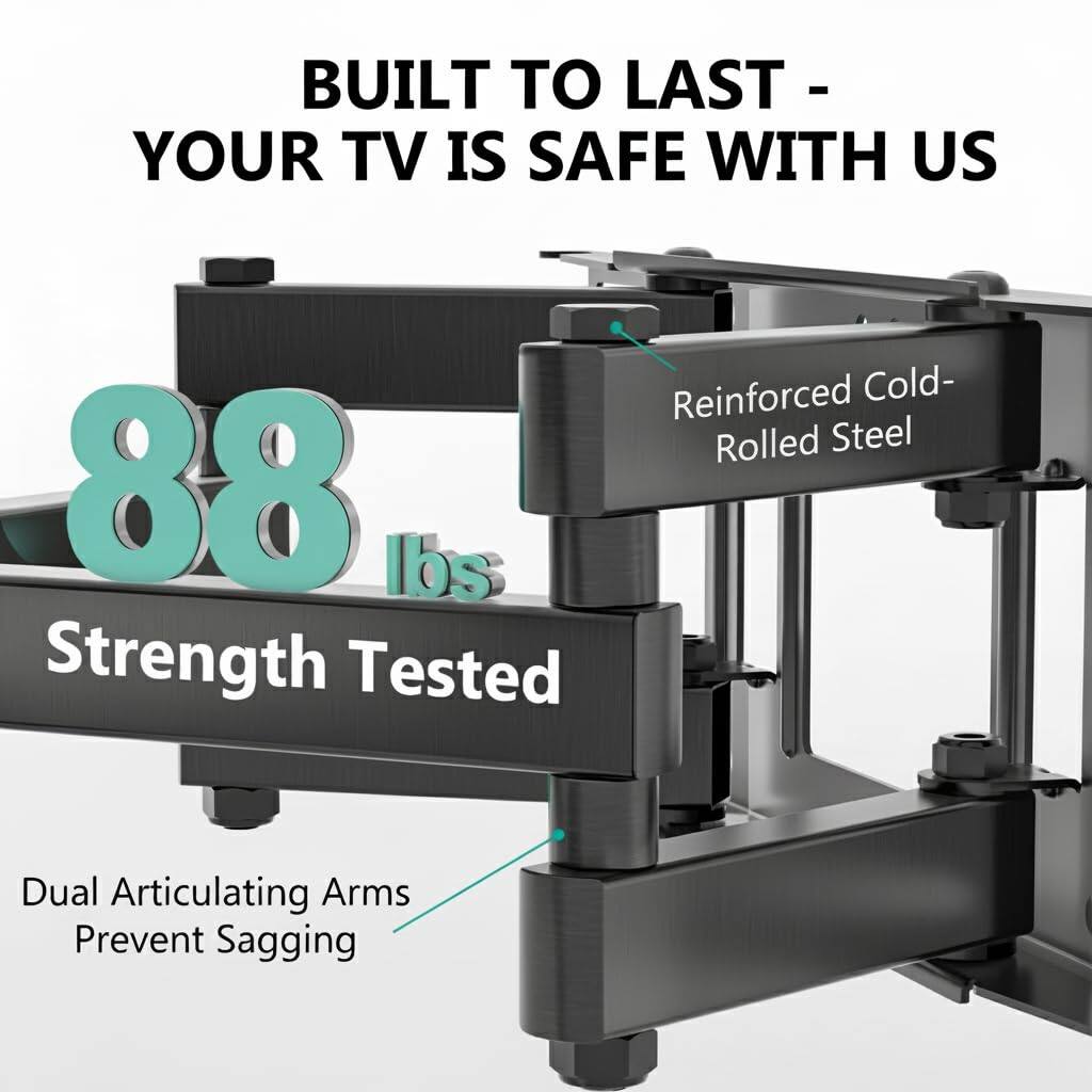 BUILT TO LAST - YOUR TV IS SAFE WITH US

88 lbs Strength Tested

Reinforced Cold-Rolled Steel

Dual Articulating Arms Prevent Sagging