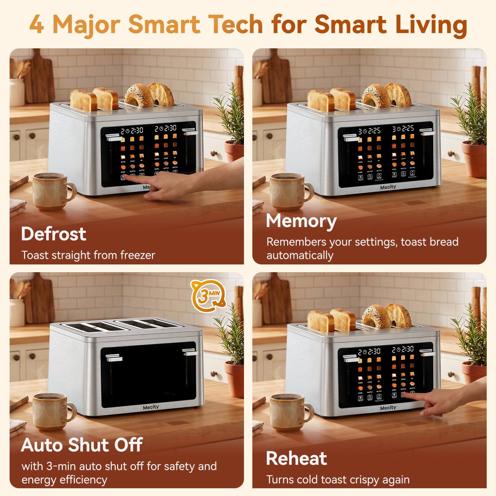4 Major Smart Tech for Smart Living

Defrost
Toast straight from freezer

Memory
Remembers your settings, toast bread automatically

Auto Shut Off
with 3-min auto shut off for safety and energy efficiency

Reheat
Turns cold toast crispy again