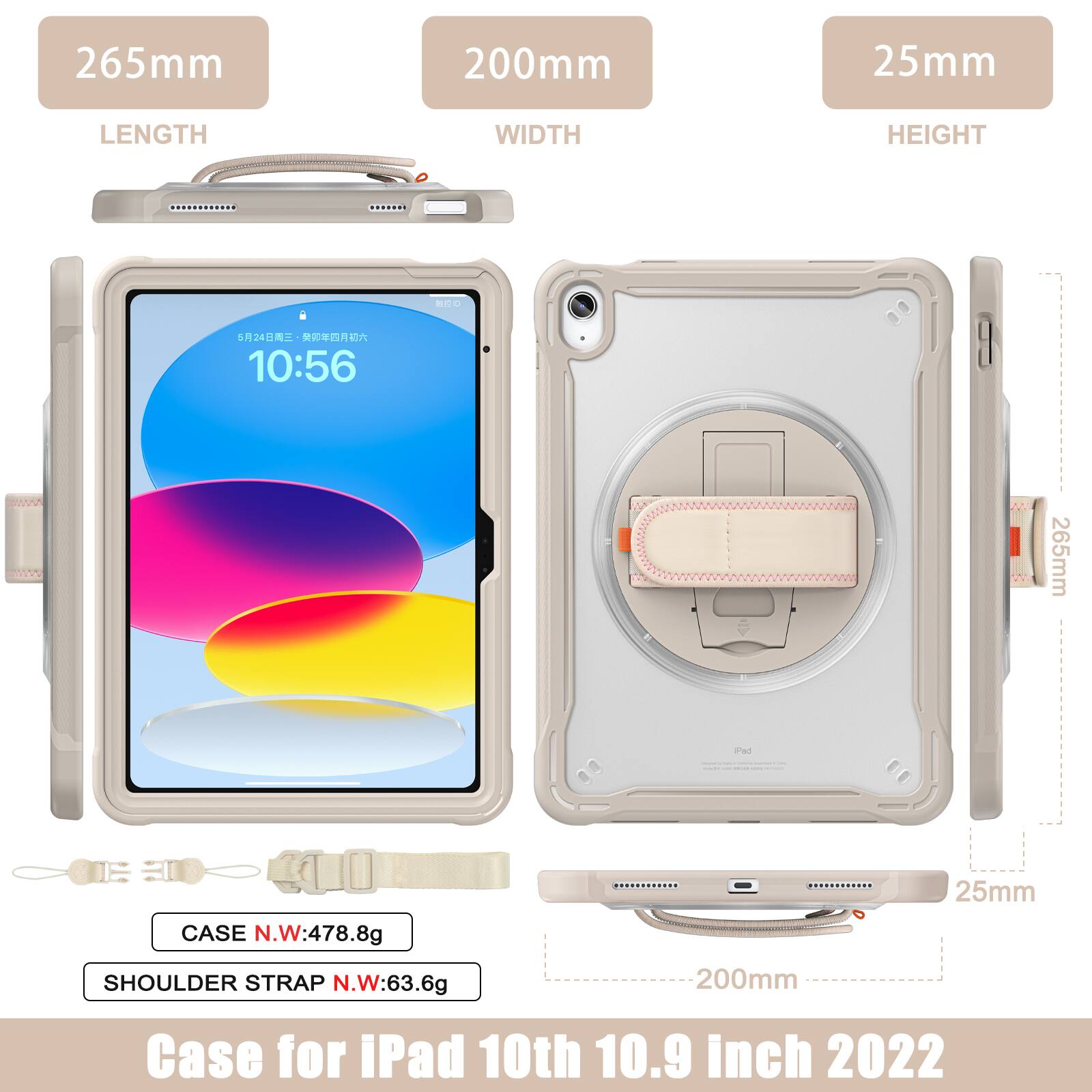 265mm 200mm 25mm  
LENGTH WIDTH HEIGHT  
- 524  
10:56  
265mm and 25mm  
CASE N.W: 478.8g  
SHOULDER STRAP N.W: 63.6g  
200mm  
Case for iPad 10th 10.9 inch 2022