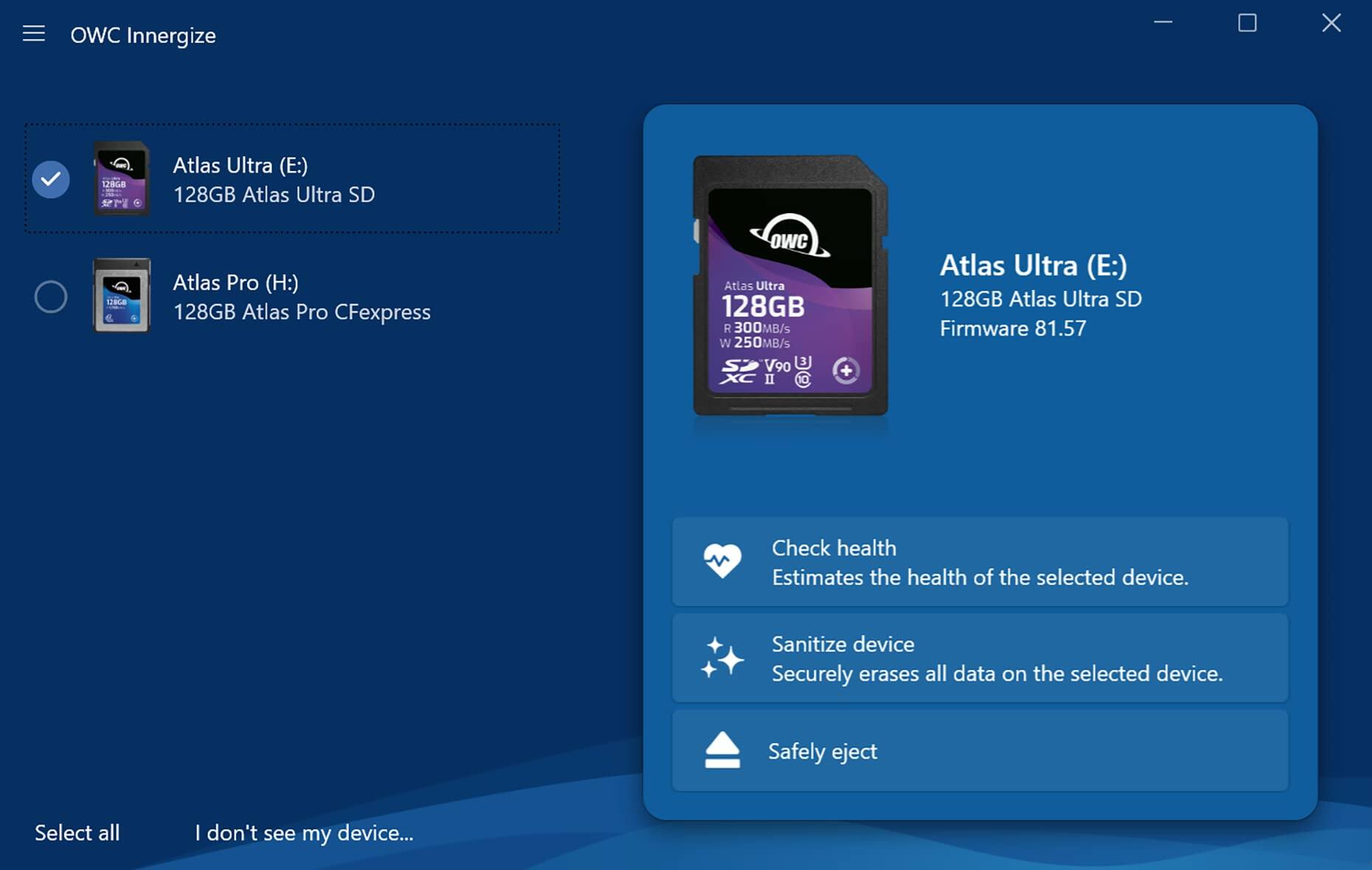 OWC Innergize

Atlas Ultra (E:)
128GB Atlas Ultra SD
Firmware 81.57

Atlas Pro (H:)
128GB Atlas Pro CFexpress

Check health
Estimates the health of the selected device.

Sanitize device
Securely erases all data on the selected device.

Safely eject

Select all
I don't see my device...