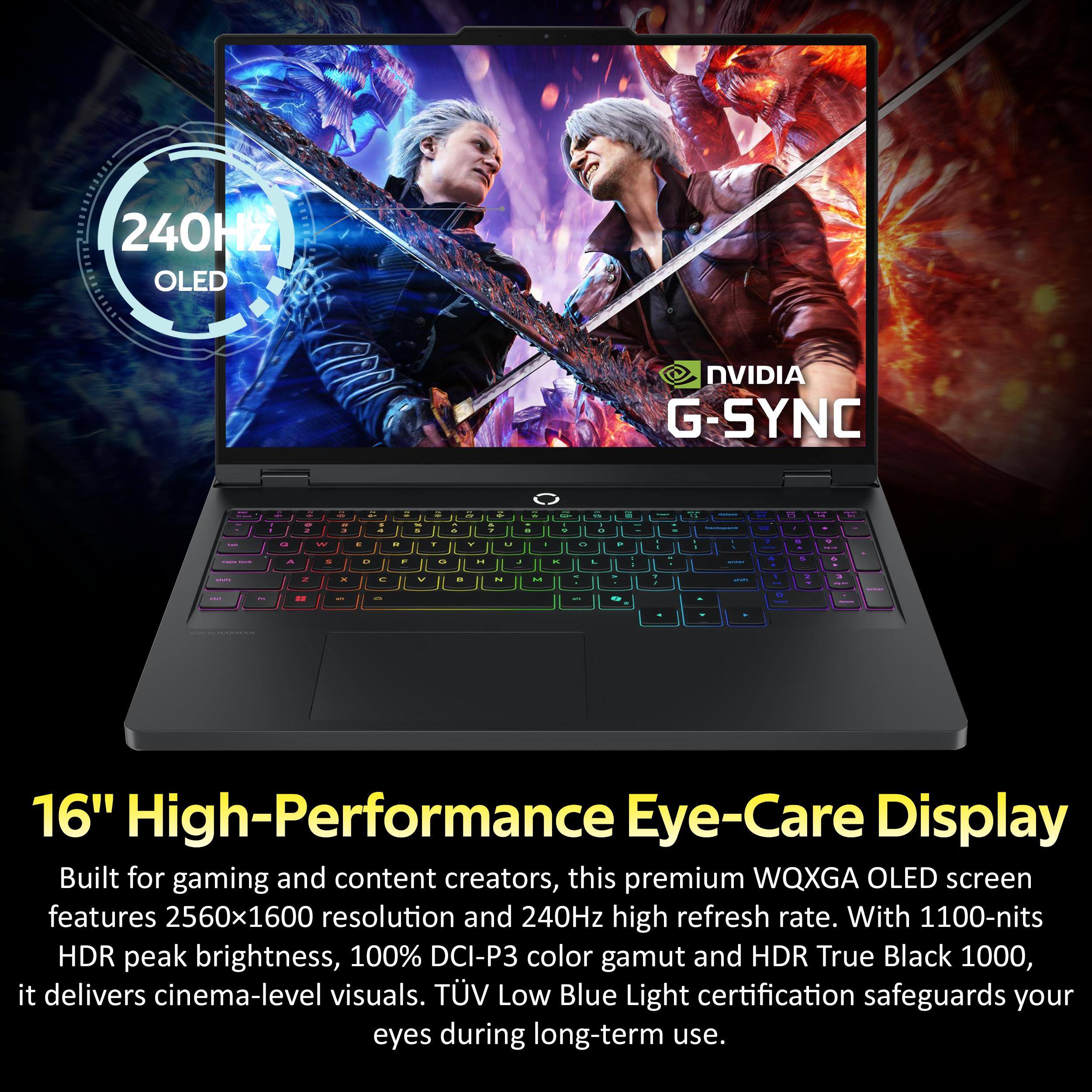 240Hz OLED  
NVIDIA G-SYNC  

16" High-Performance Eye-Care Display  

Built for gaming and content creators, this premium WQXGA OLED screen features 2560x1600 resolution and 240Hz high refresh rate. With 1100-nits HDR peak brightness, 100% DCI-P3 color gamut and HDR True Black 1000, it delivers cinema-level visuals. TÜV Low Blue Light certification safeguards your eyes during long-term use.