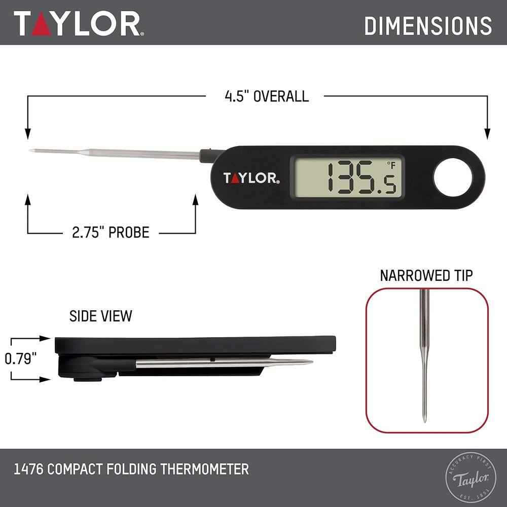 **TAYLOR**

**DIMENSIONS**

- **4.5" OVERALL**
- **2.75" PROBE**
- **0.79" SIDE VIEW**
- **NARROWED TIP**

**1476 COMPACT FOLDING THERMOMETER**

**ACCURACY FIRST**

**Taylor Est. 1851**