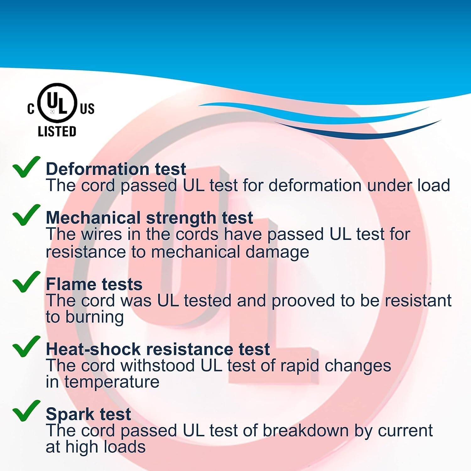 C UL US LISTED

- Deformation test: The cord passed UL test for deformation under load
- Mechanical strength test: The wires in the cords have passed UL test for resistance to mechanical damage
- Flame tests: The cord was UL tested and proved to be resistant to burning
- Heat-shock resistance test: The cord withstood UL test of rapid changes in temperature
- Spark test: The cord passed UL test of breakdown by current at high loads