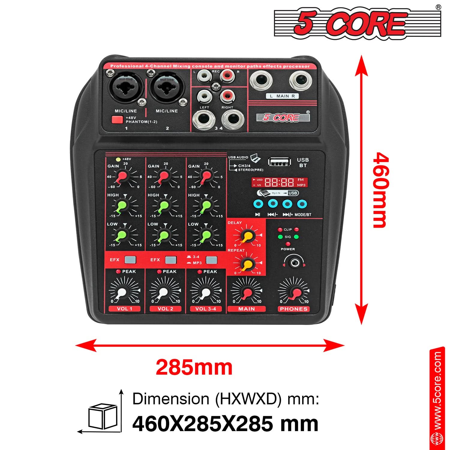 5 CORE Professional 4-Channel Mixing console and monitor paths effects processor

MIC/LINE PHANTOM(1-2) 1 2

GAIN 20 40 60 -60 -40 -20 0

HIGH -15 -10 -5 0 +5 +10 +15

LOW -18 -15 -12 -9 -6 -3 0 +3 +6 +9 +12 +15

EFX

PEAK

VOL 1 VOL 2 VOL 3-4

MAIN PHONES

USB AUDIO CH3/4 STEREO(PRE)

USB

BT

FM MP3

DELAY

REPEAT

POWER

CLIP

SIG

460mm

285mm

Dimension (HXWXD) mm: 460X285X285 mm

www.5core.com