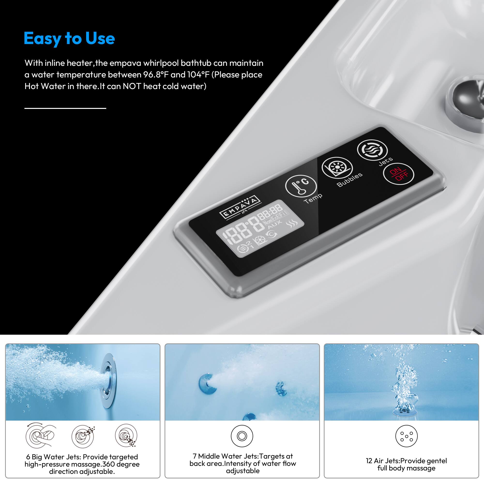 Easy to Use

With inline heater, the empava whirlpool bathtub can maintain a water temperature between 96.8°F and 104°F (Please place Hot Water in there. It can NOT heat cold water)

- **6 Big Water Jets:** Provide targeted high-pressure massage. 360-degree direction adjustable.
- **7 Middle Water Jets:** Targets at back area. Intensity of water flow adjustable.
- **12 Air Jets:** Provide gentle full body massage.