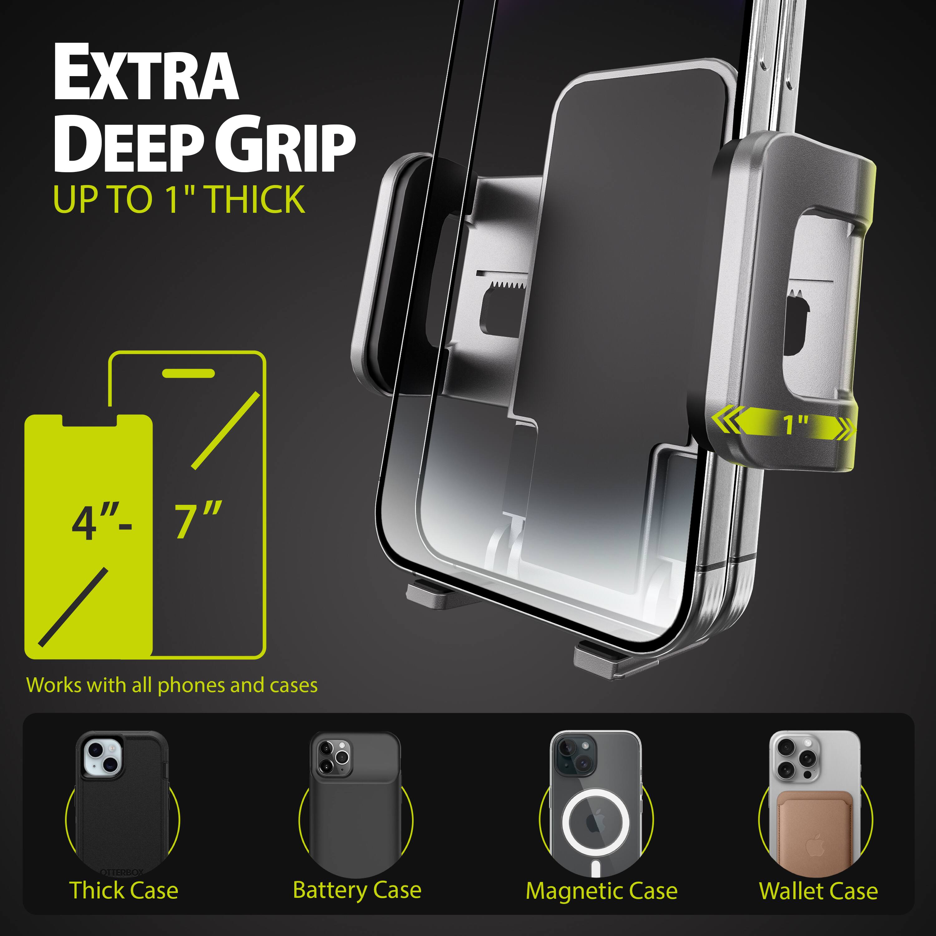 EXTRA DEEP GRIP UP TO 1" THICK

1 4"- 7"

Works with all phones and cases

Thick Case
Battery Case
Magnetic Case
Wallet Case