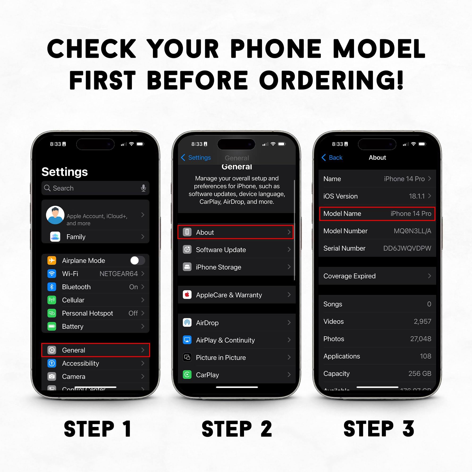 CHECK YOUR PHONE MODEL FIRST BEFORE ORDERING! 8:33 - 8:33 - 8:33

Settings
Search
Apple Account, iCloud+, and more
Family
Airplane Mode
Wi-Fi NETGEAR64
Bluetooth
On
Cellular
Personal Hotspot
Off
Battery
General
Accessibility
Camera
Settings
General
Manage your overall setup and preferences for iPhone, such as software updates, device language, CarPlay, AirDrop, and more.
About
Software Update
iPhone Storage
AppleCare & Warranty
AirDrop
AirPlay & Continuity
Picture in Picture
CarPlay
Back
About
Name
iPhone 14 Pro
iOS Version
18.1.1
Model Name
Phone 14 Pro
Model Number
MQ@N3LL/A
Serial Number
DD6JWQVDPW
Coverage Expired
Songs
0
Videos
2,957
Photos
27,048
Applications
108
Capacity
256 GB
I
STEP 1
STEP 2
STEP 3