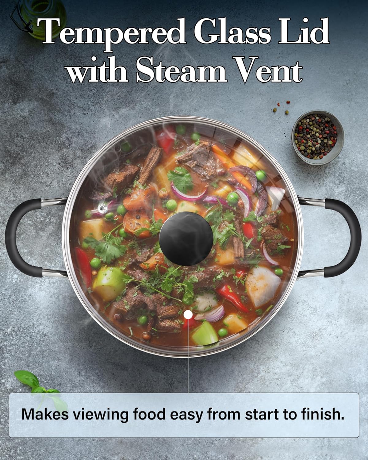 Tempered Glass Lid with Steam Vent  
Makes viewing food easy from start to finish.