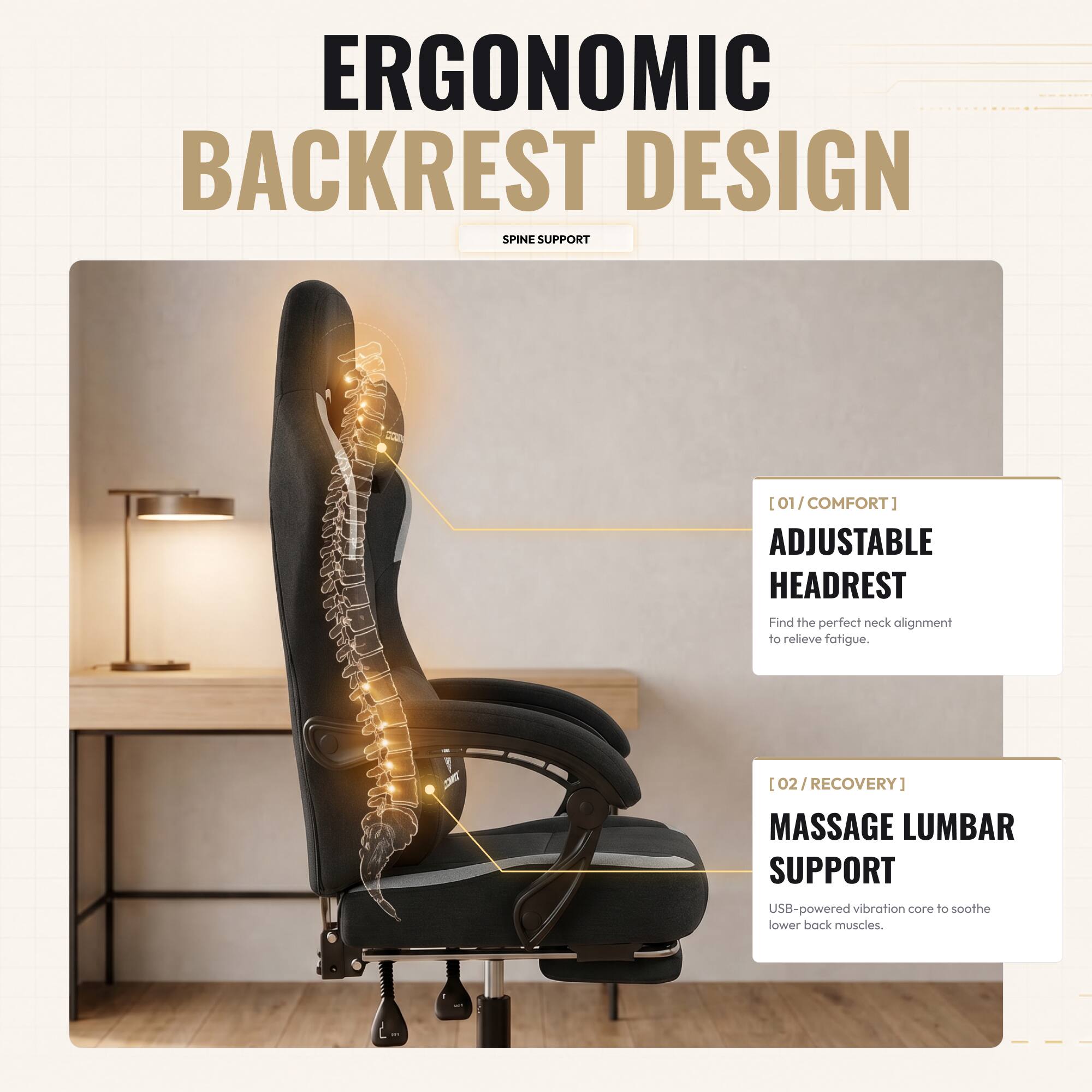 ERGONOMIC BACKREST DESIGN SPINE SUPPORT

[01/COMFORT] ADJUSTABLE HEADREST
Find the perfect neck alignment to relieve fatigue.

[02/RECOVERY] MASSAGE LUMBAR SUPPORT
USB-powered vibration core to soothe lower back muscles.