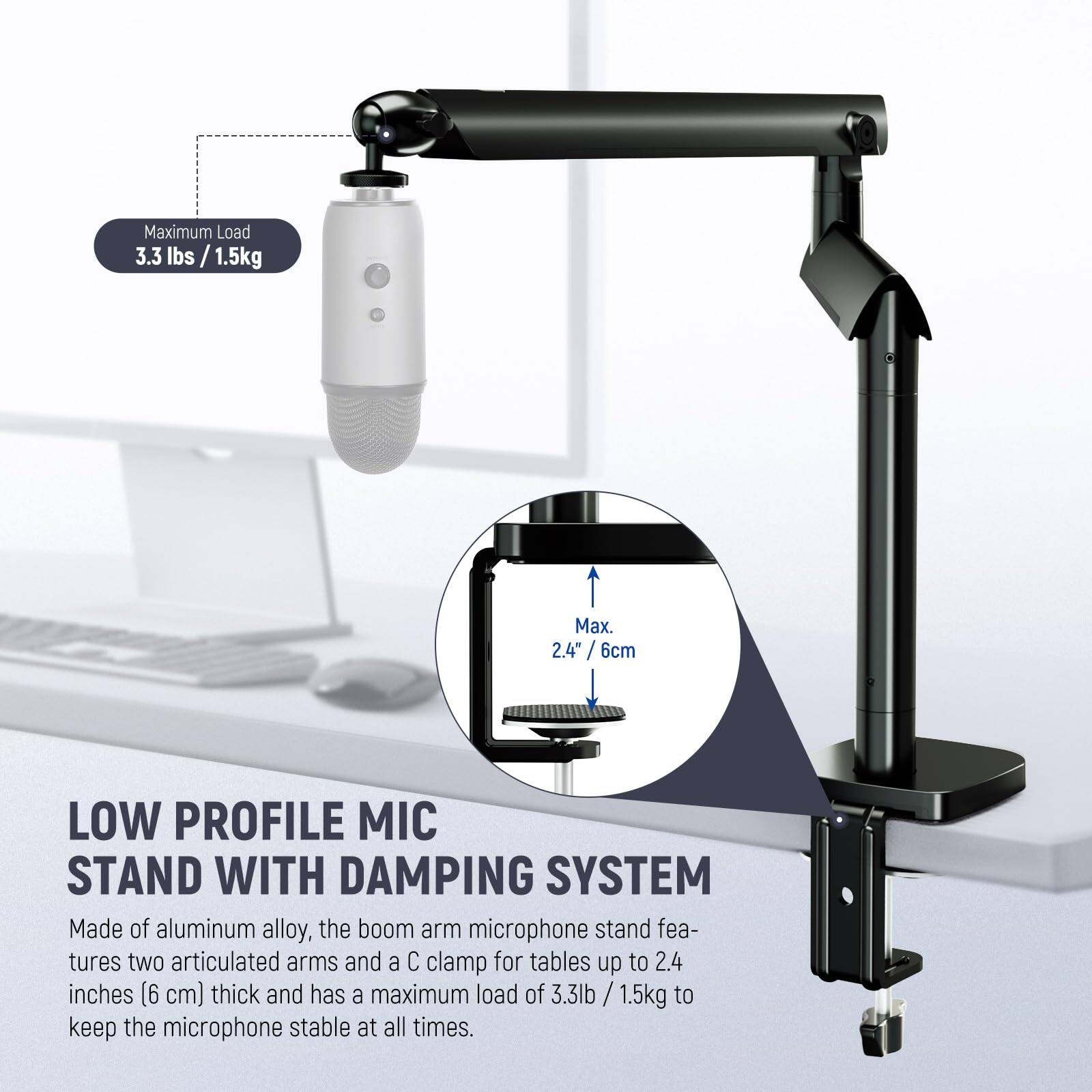 Maximum Load 3.3 lbs / 1.5kg  
Max. 2.4" / 6cm  

LOW PROFILE MIC STAND WITH DAMPING SYSTEM  

Made of aluminum alloy, the boom arm microphone stand features two articulated arms and a C clamp for tables up to 2.4 inches (6 cm) thick and has a maximum load of 3.3 lbs / 1.5kg to keep the microphone stable at all times.