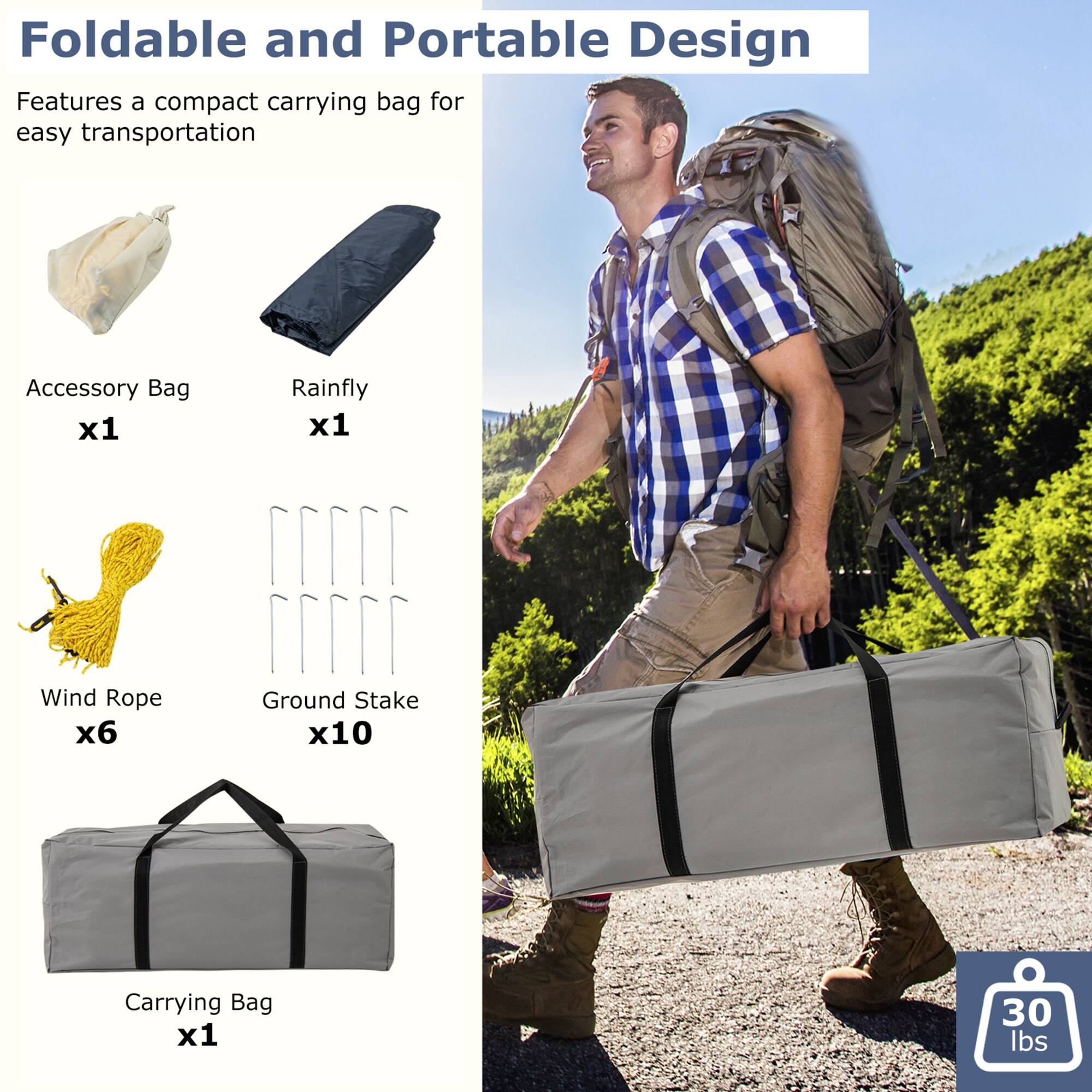 Foldable and Portable Design  
Features a compact carrying bag for easy transportation  

Accessory Bag x1  
Rainfly x1  
Wind Rope x6  
Ground Stake x10  
Carrying Bag x1  

30 lbs