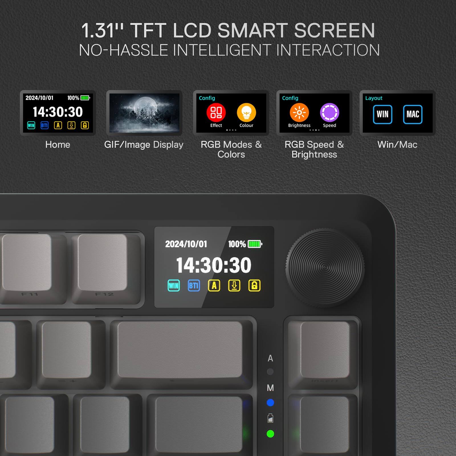 1.31" TFT LCD SMART SCREEN  
NO-HASSLE INTELLIGENT INTERACTION  

2024/10/01 14:30:30  
100%  

Home  
GIF/Image Display  
RGB Modes & Colors  
RGB Speed & Brightness  
Win/Mac  

Config  
Effect  
Colour  
Brightness  
Speed  

Layout  
WIN  
MAC  

F11  
F12  

WIN  
BT  
A  
M