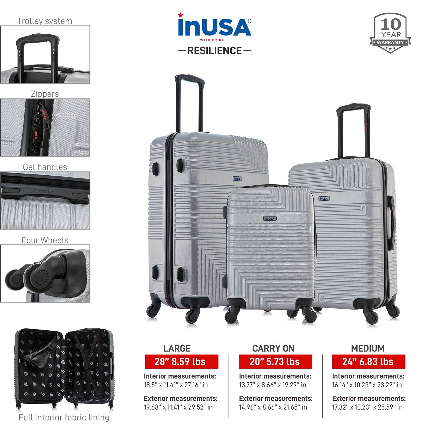 **Trolley system**

**Zipper**

**Gel handles**

**Four Wheels**

**Full interior fabric lining**

---

**LARGE**

- 28" 8.59 lbs
- Interior measurements: 18.5" x 11.41" x 27.16" in
- Exterior measurements: 19.68" x 11.41" x 29.52" in

**CARRY ON**

- 20" 5.73 lbs
- Interior measurements: 13.77" x 8.66" x 19.29" in
- Exterior measurements: 14.96" x 8.66" x 21.65" in

**MEDIUM**

- 24" 6.83 lbs
- Interior measurements: 16.14" x 10.23" x 23.22" in
- Exterior measurements: 17.32" x 10.23" x 25.59" in

---

**inUSA**

- **WITH PRIDE**
