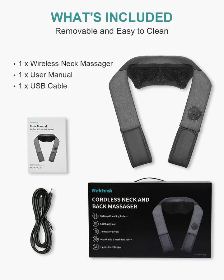 WHAT'S INCLUDED
Removable and Easy to Clean
1 X Wireless Neck Massager
1 X User Manual
1 X USB Cable

Nekteck CORDLESS NECK AND BACK MASSAGER
16 Deep Kneading Rollers
Soothing Heat
3 Intensity Levels
Breathable & Washable Fabric
Hands-Free Design