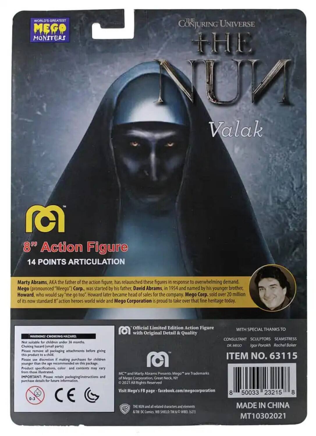 **WORLD'S GREATEST MEGO MONSTERS**

**THE CONJURING UNIVERSE**

**THE NUN Valak**

**8" Action Figure**

**14 POINTS ARTICULATION**

Marty Abrams, AKA the father of the action figure, has relaunched these figures in response to overwhelming demand. Mego (pronounced "Meego") Corp., was started by his father, David Abrams, in 1954 and named by his younger brother, Howard, who would say "me go too." Howard later became head of sales for the company. Mego Corp. sold over 20 million of its now standard 8" action heroes worldwide and Mego Corporation is proud to take over that fine heritage today.

**WARNING! CHOKING HAZARD**  
Not suitable for children under 36 months. Choking hazard (small parts). Please remove all packaging attachments before giving this product to a child. Please use discretion when making purchases for children younger than the recommended age on this package. Product specifications, color, and contents may vary from those illustrated.

**IMPORTANT:** Please retain packaging instructions and purchase details for future information.

**0-3 Off**

**Limited Edition Action Figure**  
**
