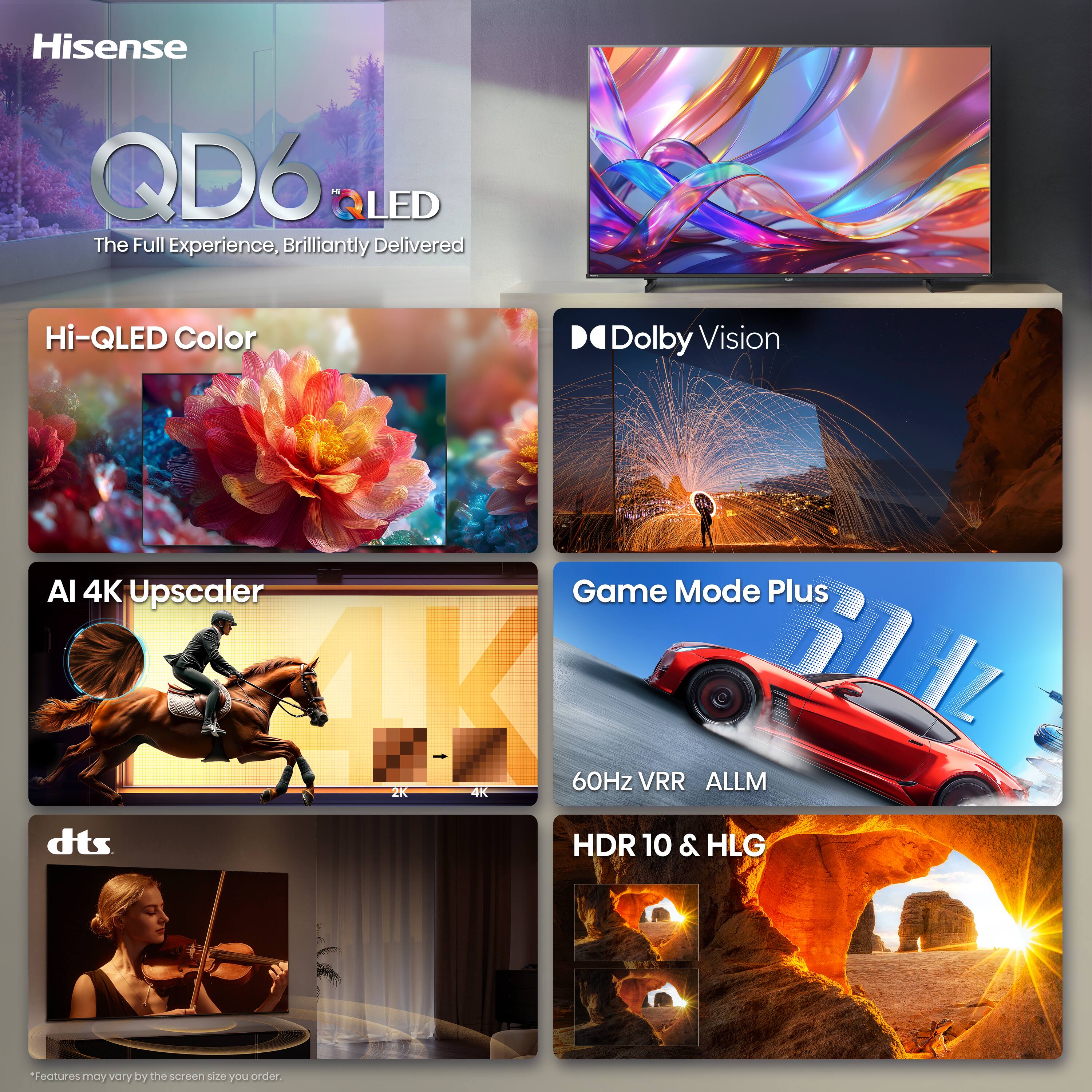 Hisense QD6 LED
The Full Experience, Brilliantly Delivered

Hi-QLED Color
Dolby Vision
AI 4K Upscaler
Game Mode Plus
60Hz VRR ALLM
dts
HDR 10 & HLG

*Features may vary by the screen size you order.