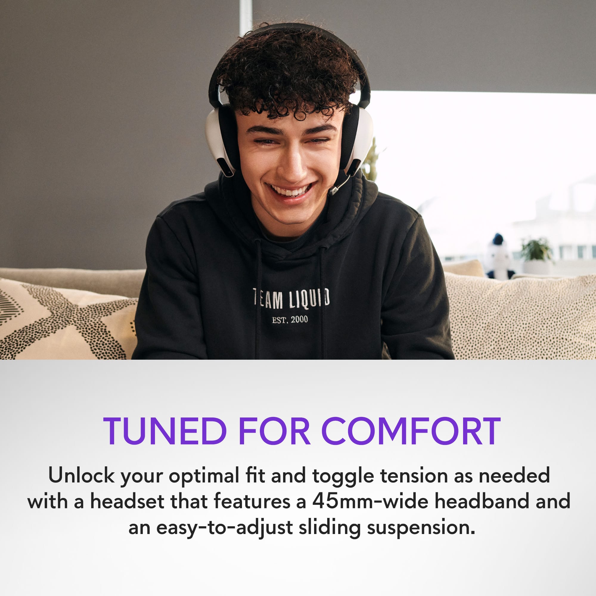 TEAM LIQUID EST. 2000 TUNED FOR COMFORT Unlock your optimal fit and toggle tension as needed with a headset that features a 45mm-wide headband and an easy-to-adjust sliding suspension.