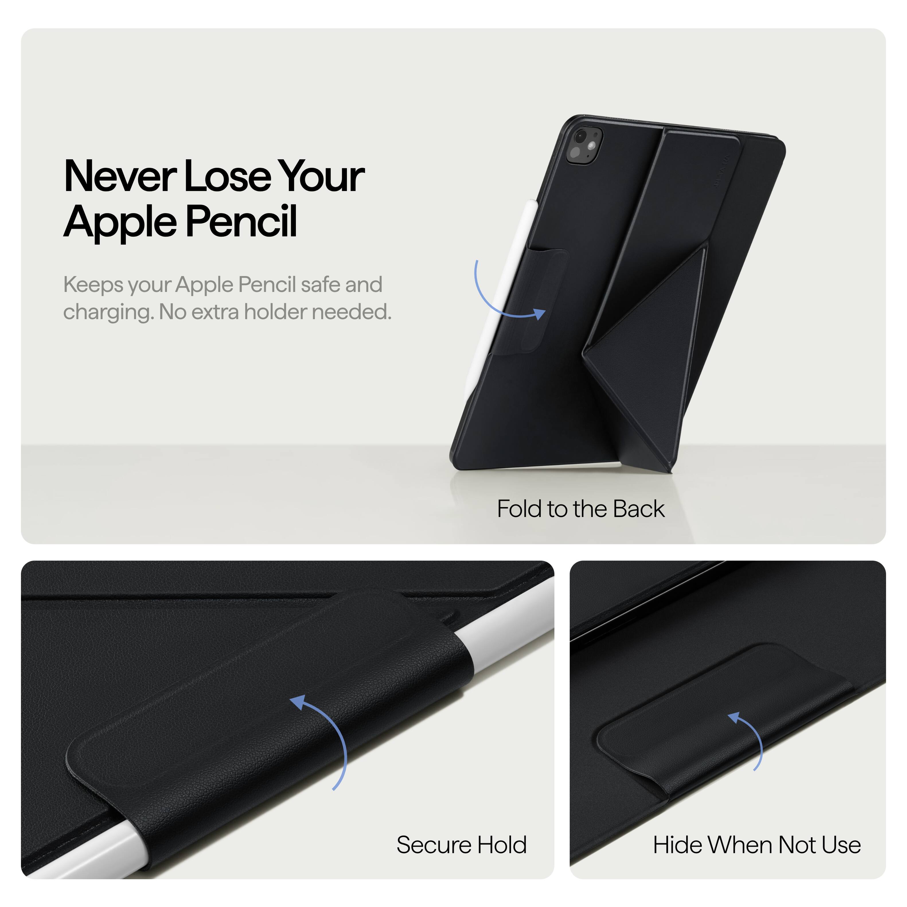 Never Lose Your Apple Pencil  
Keeps your Apple Pencil safe and charging. No extra holder needed.  

Fold to the Back  
Secure Hold  
Hide When Not Use