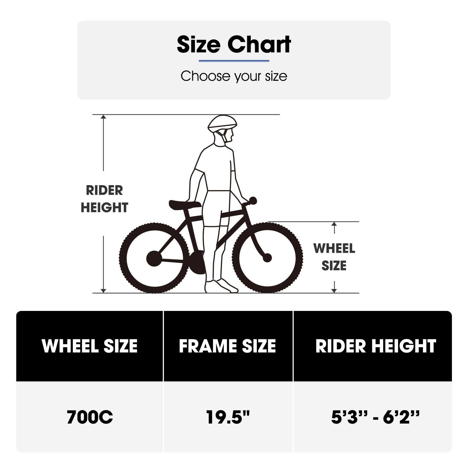 Size Chart  
Choose your size  

RIDER HEIGHT | WHEEL SIZE | FRAME SIZE  
700C | 19.5" | 5'3" - 6'2"